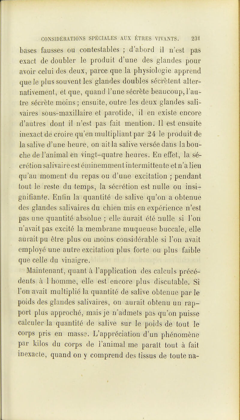 bases fausses ou contestables ; d'abord il n'est pas exact de doubler le produit d'une des glandes pour avoir celui des deux, parce que la physiologie apprend que le plus souvent les glandes doubles sécrètent alter- nativement, et que, quand l'une sécrète beaucoup, l'au- tre sécrète moins; ensuite, outre les deux glandes sali- vaires sous-maxillaire et parotide, il en existe encore d'autres dont il n'est pas fait mention. Il est ensuite inexact de croire qu'en multipliant par 24 le produit de la salive d'une heure, on ait la salive versée dans la bou- che de l'animal en vingt-quatre heures. En effet, la sé- crétion salivaire est éminemment intermittente et n'a lieu qu'au moment du repas ou d'une excitation ; pendant tout le reste du temps, la sécrétion est nulle ou insi- gnifiante. Enfin la quantité de salive qu'on a obtenue des glandes salivaires du chien mis en expérience n'est pas une quantité absolue ; elle aurait été nulle si l'on n'avait pas excité la membrane muqueuse buccale, elle aurait pu être plus ou moins considérable si l'on avait employé une autre excitation plus forte ou plus faible que celle du vinaigre. Maintenant, quant à l'application des calculs précé- dents à 1 homme, elle est encore plus discutable. Si l'on avait multiplié la quantité de salive obtenue par le poids des glandes salivaires, on aurait obtenu un rap- port plus approché, mais je n'admets pas qu'on puisse calculer la quantité de salive sur le poids de tout le corps pris en masse. L'appréciation d'un phénomène par kilos du corps de l'animal me paraît tout à fait inexacte, quand on y comprend des tissus de toute na-