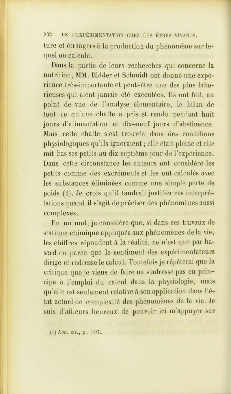 ture et étrangers à la production du phénomène sur le- quel on calcule. Dans la partie de leurs recherches qui concerne la nutrition, MM. Bidder et Schmidt ont donné une expé- rience très-importante et peut-être une des plus labo- rieuses qui aient jamais été exécutées. Ils ont fait, au point de vue de l'analyse élémentaire, le bilan de tout ce qu'une chatte a pris et rendu pendant huit jours d'alimentation et dix-neuf jours d'abstinence. Mais cette chatte s'est trouvée dans des conditions physiologiques qu'ils ignoraient ; elle était pleine et elle mit bas ses petits au dix-septième jour de l'expérience. Dans cette circonstance les auteurs ont considéré les petits comme des excréments et les ont calculés avec les substances éliminées comme une simple perte de poids (1). Je crois qu'il faudrait justifier ces interpré- tations quand il s'agit de préciser des phénomènes aussi complexes. En un mot, je considère que, si dans ces travaux de statique chimique appliqués aux phénomènes delà vie, les chiffres répondent à la réalité, ce n'est que par ha- sard ou parce que le sentiment des expérimentateurs dirige et redresse le calcul. Toutefois je répéterai que la critique que je viens de faire ne s'adresse pas en prin- cipe à l'emploi du calcul dans la physiologie, mais qu'elle est seulement relative à son application dans l'é- tat actuel de complexité des phénomènes de la vie. Je suis d'ailleurs heureux de pouvoir ici m'appuyer sur (I) Loc. cit., p. 397.