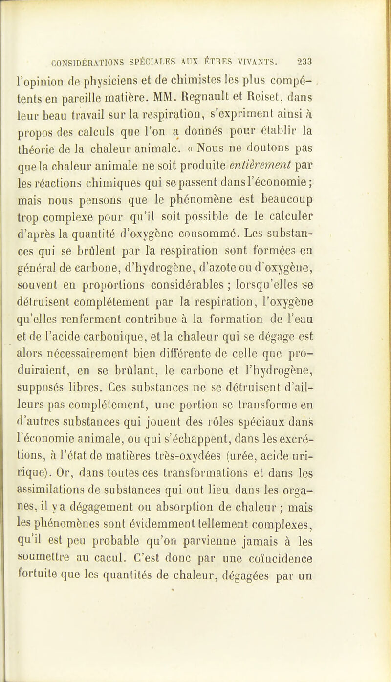 l'opinion de physiciens et de chimistes les plus compé- , tents en pareille matière. MM. Regnault et Reiset, dans leur beau travail sur la respiration, s'expriment ainsi à propos des calculs que l'on a donnés pour établir la théorie de la chaleur animale. « Nous ne doutons pas que la chaleur animale ne soit produite entièrement par les réaclions chimiques qui se passent dans l'économie ; mais nous pensons que le phénomène est beaucoup trop complexe pour qu'il soit possible de le calculer d'après la quantité d'oxygène consommé. Les substan- ces qui se brûlent par la respiration sont formées en général de carbone, d'hydrogène, d'azote ou d'oxygène, souvent en proportions considérables ; lorsqu'elles se détruisent complètement par la respiration, l'oxygène qu'elles renferment contribue à la formation de l'eau et de l'acide carbonique, et la chaleur qui se dégage est alors nécessairement bien différente de celle que pro- duiraient, en se brûlant, le carbone et l'hydrogène, supposés libres. Ces substauces ne se détruisent d'ail- leurs pas complètement, une portion se transforme en d'autres substances qui jouent des rôles spéciaux dans l'économie animale, ou qui s'échappent, dans les excré- tions, à ré(at de matières très-oxydées (urée, acide uri- rique). Or, dans toutes ces transformations et dans les assimilations de substances qui ont lieu dans les orga- nes, il va dégagement ou absorption de chaleur ; mais les phénomènes sont évidemment tellement complexes, qu'il est peu probable qu'on parvienne jamais à les soumettre au cacul. C'est donc par une coïncidence fortuite que les quantités de chaleur, dégagées par un