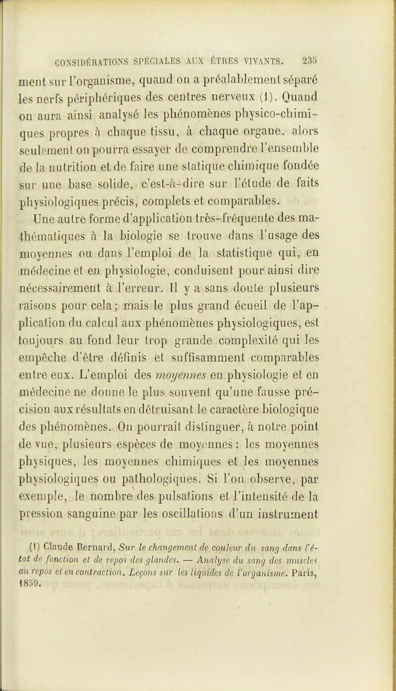 ment sur l'organisme, quand on a préalablemenl séparé les nerfs périphériques des centres nerveux (1). Quand on aura ainsi analysé les phénomènes physico-chimi- ques propres h chaque tissu, à chaque organe, alors seulement on pourra essayer de comprendre l'ensemble de la nutrition et de faire une statique chimique fondée sur une base solide, c'est-à-dire sur l'élude de faits physiologiques précis, complets et comparables. Une autre forme d'application très-fréquente des ma- thématiques à la biologie se trouve dans l'usage des moyennes ou dans l'emploi de la statistique qui, en médecine et en physiologie, conduisent pour ainsi dire nécessairement à l'erreur. 11 y a sans doute plusieurs raisons pour cela; mais le plus grand écueil de l'ap- plication du calcul aux phénomènes physiologiques, est toujours au fond leur trop grande complexité qui les empêche d'être définis et suffisamment comparables entre eux. L'emploi des moyennes en physiologie et en médecine ne donne le plus souvent qu'une fausse pré- cision aux résultats en détruisant le caractère biologique des phénomènes. On pourrait distinguer, à notre point de vue, plusieurs espèces de moyennes : les moyennes physiques, les moyennes chimiques et les moyennes physiologiques ou pathologiques. Si l'on observe, par exemple, le nombre des pulsations et l'intensité de la pression sanguine par les oscillations d'un instrument (1) Claude Bernard, Sur le changement de couleur du sang dans l'é- tat de fonction et de repos des glandes. — Analyse du sang des muscler au repos et en contraction. Leçons sur les liquides de l'organisme. Paris,