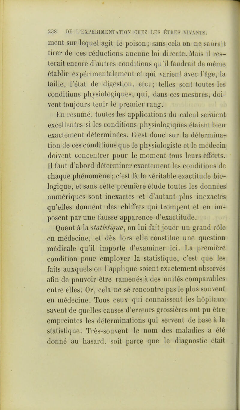 ment sur lequel agit le poison; sans cela on ne saurait tirer de ces réductions aucune loi directe. Mais il res- terait encore d'autres conditions qu'il faudrait de même établir expérimentalement et qui varient avec l'âge, la taille, l'état de digestion, etc. ; telles sont toutes les conditions physiologiques, qui, dans ces mesures, doi- vent toujours tenir le premier rang. En résumé, toutes les applications du calcul seraient excellentes si les conditions physiologiques étaient bien exactement déterminées. C'est donc sur la détermina- tion de ces conditions que le physiologiste et le médecin doivent concentrer pour le moment tous leurs efforts. Il faut d'abord déterminer exactement les conditions de chaque phénomène ; c'est là la véritable exactitude bio- logique, et sans cette première étude toutes les données numériques sont inexactes et d'autant plus inexactes qu'elles donnent des chiffres qui trompent et en im- posent par une fausse apparence d'exactitude. Quant à la statistique^ on lui fait jouer un grand rôle en médecine, et dès lors elle constitue une question médicale qu'il importe d'examiner ici. La première condition pour employer la statistique, c'est que les faits auxquels on l'applique soient exactement observés afin de pouvoir être ramenés à des unités comparables entre elles. Or, cela ne se reuconti-e pas le plus souvent en médecine. Tous ceux qui connaissent les hôpitaux savent de quelles causes d'erreurs grossières ont pu être empreintes les déterminations qui servent de base à la statistique. Très-souvent le nom des maladies a été donné au hasard, soit parce que le diagnostic était