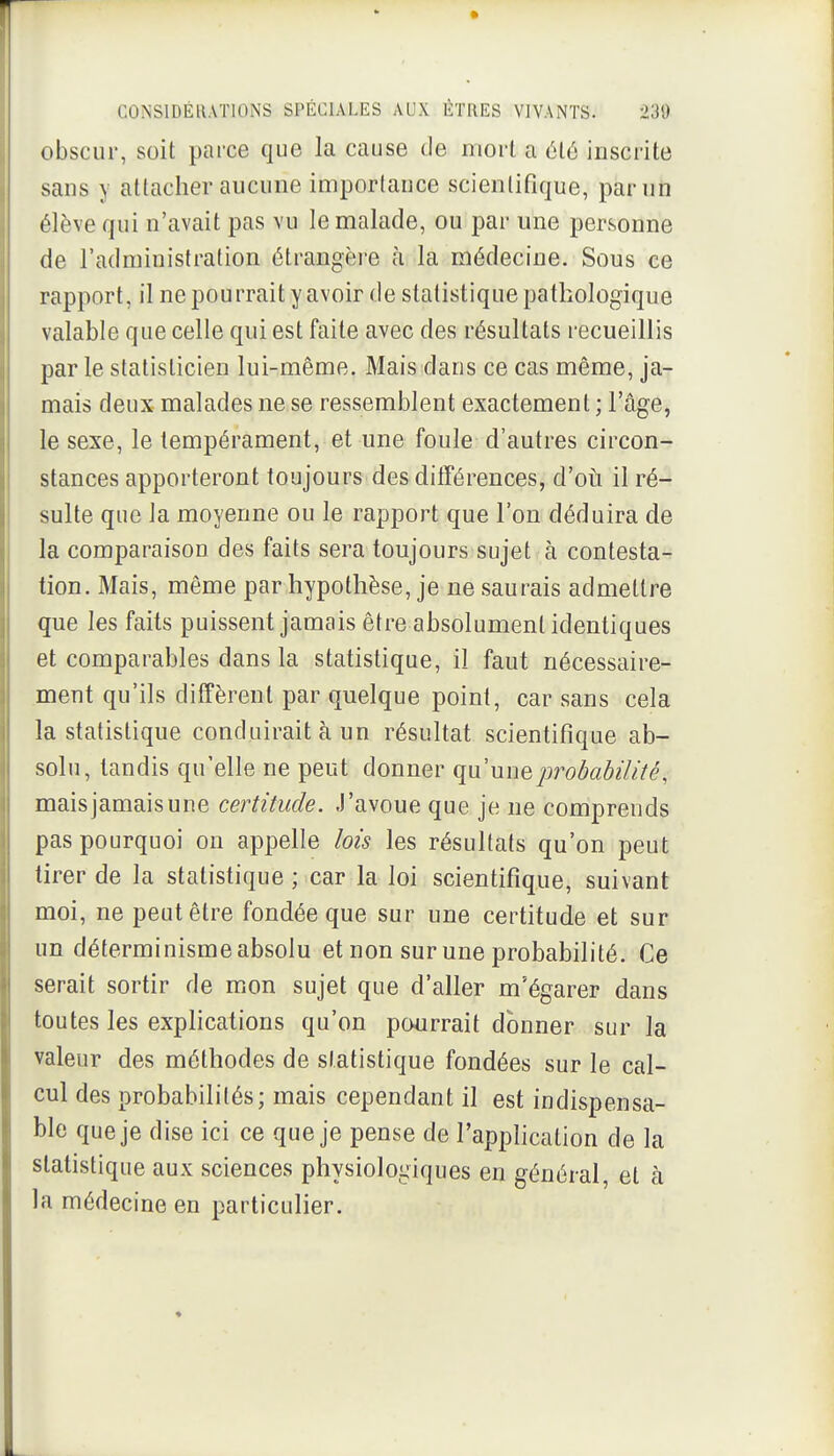 obscur, soit parce que la cause de mort a été inscrite sans y attacher aucune importance scientifique, par un élève qui n'avait pas vu le malade, ou par une personne de l'administration étrangère à la médecine. Sous ce rapport, il ne pourrait y avoir de statistique pathologique valable que celle qui est faite avec des résultats recueillis parle statisticien lui-même. Mais dans ce cas même, ja- mais deux malades ne se ressemblent exactement ; l'âge, le sexe, le tempérament, et une foule d'autres circon- stances apporteront toujours des différences, d'oiî il ré-^ suite que la moyenne ou le rapport que l'on déduira de la comparaison des faits sera toujours sujet à contesta- tion. Mais, même par hypothèse, je ne saurais admettre que les faits puissent jamais être absolument identiques et comparables dans la statistique, il faut nécessaire- ment qu'ils diffèrent par quelque point, car sans cela la statistique conduirait à un résultat scientifique ab- solu, tandis qu'elle ne peut donner qu'une probabilité,-. mais jamais une certitude. J'avoue que je ne comprends pas pourquoi on appelle lois les résultats qu'on peut tirer de la statistique ; car la loi scientifique, suivant moi, ne peut être fondée que sur une certitude et sur un déterminisme absolu et non sur une probabilité. Ce serait sortir de mon sujet que d'aller m'égarer dans toutes les explications qu'on pourrait donner sur la valeur des méthodes de statistique fondées sur le cal- cul des probabilités; mais cependant il est indispensa- ble que je dise ici ce que je pense de l'application de la statistique aux sciences physiologiques en général, et à la médecine en particulier.