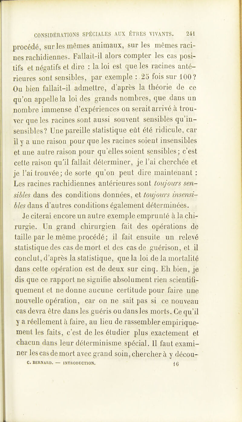 procédé, sur les mômes animaux, sur les mêmes raci- nes rachidiennes. Fallait-il alors compter les cas posi- tifs et négatifs et dire : la loi est que les racines anté- rieures sont sensibles, par exemple : 25 fois sur 100? Ou bien fallait-il admettre, d'après la théorie de ce qu'on appelle la loi des grands nombres, que dans un nombre immense d'expériences on serait arrivé à trou- ver que les racines sont aussi souvent sensibles qu'in- sensibles? Une pareille statistique eût été ridicule, car il y a une raisou pour que les racines soient insensibles et une autre raison pour qu'elles soient sensibles; c'est cette raison qu'il fallait déterminer, je l'ai cherchée et je l'ai trouvée; de sorte qu'on peut dire maintenant : Les racines rachidiennes antérieures sont toujours sen- sibles dans des conditions données, et toujours insensi- bles dans d'autres conditions également déterminées. Je citerai encore un autre exemple emprunté à la chi- rurgie. Un grand chirurgien fait des opérations de taille par le même procédé; il fait ensuite un relevé statistique des cas de mort et des cas de guérison, et il conclut, d'après la statistique, que la loi de la mortalité dans cette opération est de deux sur cinq. Eh bien, je dis que ce rapport ne signifie absolument rien scientifi- quement et ne donne aucune certitude pour faire une nouvelle opération, car on ne sait pas si ce nouveau cas devra être dans les guéris ou dans les morts. Ce qu'il y a réellement à faire, au lieu de rassembler empirique- ment les faits, c'est de les étudier plus exactement et chacun dans leur déterminisme spécial. Il faut exami- ner les cas de mort avec grand soin, chercher à y décou- C. BERNARD. — INTRODUCTION. { g