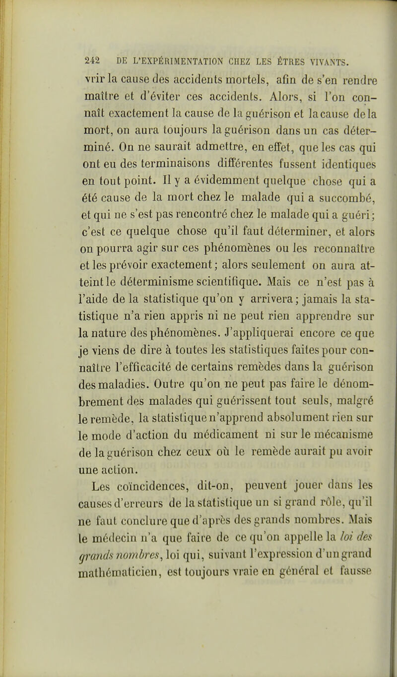 vrir la cause des accidents mortels, afin de s'en rendre maître et d'éviter ces accidents. Alors, si l'on con- naît exactement la cause de la guérison et la cause delà mort, on aura toujours la guérison dans un cas déter- miné. On ne saurait admettre, en effet, que les cas qui ont eu des terminaisons différentes fussent identiques en tout point. Il y a évidemment quelque chose qui a été cause de la mort chez le malade qui a succombé, et qui ne s'est pas rencontré chez le malade qui a guéri; c'est ce quelque chose qu'il faut déterminer, et alors on pourra agir sur ces phénomènes ou les reconnaître et les prévoir exactement ; alors seulement on aura at- teint le déterminisme scientifique. Mais ce n'est pas à l'aide de la statistique qu'on y arrivera; jamais la sta- tistique n'a rien appris ni ne peut rien apprendre sur la nature des phénomènes. J'appliquerai encore ce que je viens de dire à toutes les statistiques faites pour con- naître l'efficacité de certains remèdes dans la guérison des maladies. Outre qu'on ne peut pas faire le dénom- brement des malades qui guérissent tout seuls, malgré le remède, la statistique n'apprend absolument rien sur le mode d'action du médicament ni sur le mécanisme de la guérison chez ceux où le remède aurait pu avoir une action. Les coïncidences, dit-on, peuvent jouer dans les causes d'erreurs de la statistique un si grand rôle, qu'il ne faut conclure que d'après des grands nombres. Mais le médecin n'a que faire de ce qu'on appelle la loi des grands nombres, loi qui, suivant l'expression d'un grand malhéro.aticien, est toujours vraie en général et fausse