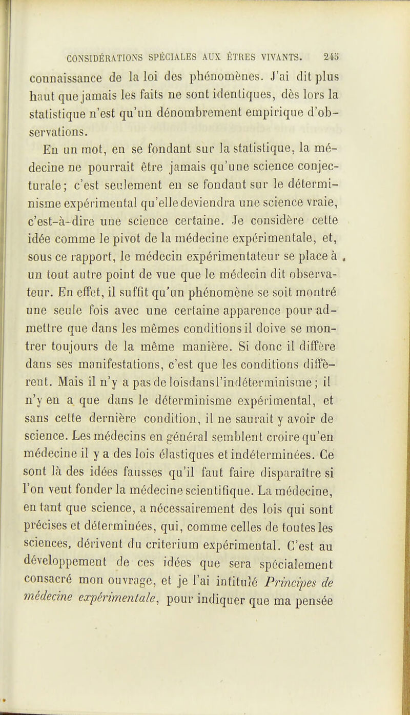 connaissance de la loi des phénomènes. J'ai dit plus haut que jamais les faits ne sont identiques, dès lors la statistique n'est qu'un dénombrement empirique d'ob- servations. Eu un mot, en se fondant sur la statistique, la mé- decine ne pourrait être jamais qu'une science conjec- turale; c'est seulement en se fondant sur le détermi- nisme expérimental qu'elle deviendra une science vraie, c'est-à-dire une science certaine. Je considère cette idée comme le pivot de la médecine expérimentale, et, sous ce rapport, le médecin expérimentateur se place à . un tout autre point de vue que le médecin dit observa- teur. En effet, il suffit qu'un phénomène se soit montré une seule fois avec une certaine apparence pour ad- mettre que dans les mêmes conditions il doive se mon- trer toujours de la même manière. Si donc il diffère dans ses manifestations, c'est que les conditions diffè- rent. Mais il n'y a pas de loisdansi'indéterrainisme ; il n'y en a que dans le déterminisme expérimental, et sans cette dernière condition, il ne saurait y avoir de science. Les médecins en général semblent croire qu'en médecine il y a des lois élastiques et indéterminées. Ce sont là des idées fausses qu'il faut faire disparaître si l'on veut fonder la médecine scientifique. La médecine, entant que science, a nécessairement des lois qui sont précises et déterminées, qui, comme celles de toutes les sciences, dérivent du critérium expérimental. C'est au développement de ces idées que sera spécialement consacré mon ouvrage, et je l'ai intitulé Principes de médecine expérimentale, pour indiquer que ma pensée