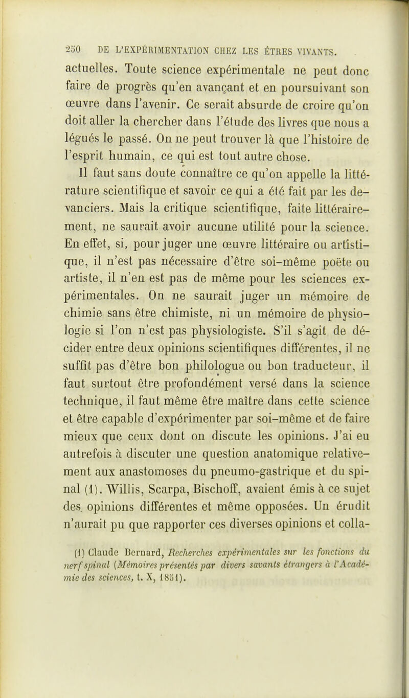 actuelles. Toute science expérimentale ne peut donc faire de progrès qu'en avançant et en poursuivant son œuvre dans l'avenir. Ce serait absurde de croire qu'on doit aller la chercher dans l'étude des livres que nous a légués le passé. On ne peut trouver là que l'histoire de l'esprit humain, ce qui est tout autre chose. 11 faut sans doute connaître ce qu'on appelle la Utté- rature scientifique et savoir ce qui a été fait par les de- vanciers. Mais la critique scientifique, faite littéraire- ment, ne saurait avoir aucune utilité pour la science. En effet, si, pour juger une œuvre littéraire ou artisti- que, il n'est pas nécessaire d'être soi-même poëte ou artiste, il n'en est pas de même pour les sciences ex- périmentales. On ne saurait juger un mémoire de chimie sans être chimiste, ni un mémoire de physio- logie si l'on n'est pas physiologiste. S'il s'agit de dé- cider entre deux opinions scientifiques différentes, il ne suffit pas d'être bon philologue ou bon traducteur, il faut surtout être profondément versé dans la science technique, il faut même être maître dans cette science et être capable d'expérimenter par soi-même et de faire mieux que ceux dont on discute les opinions. J'ai eu autrefois à discuter une question anatomique relative- ment aux anastomoses du pneumo-gastrique et du spi- nal (1). Willis, Scarpa, Bischoff, avaient émis à ce sujet des. opinions différentes et même opposées. Un érudit n'aurait pu que rapporter ces diverses opinions et colla- (I) Claude Bcrns^vd, Recherches expérimentales sur les fonctions du nerf spinal [Mémoires présentés par divers sava7iis étrangers à l'Acadé- mie des sciences, t. X, ISiii).