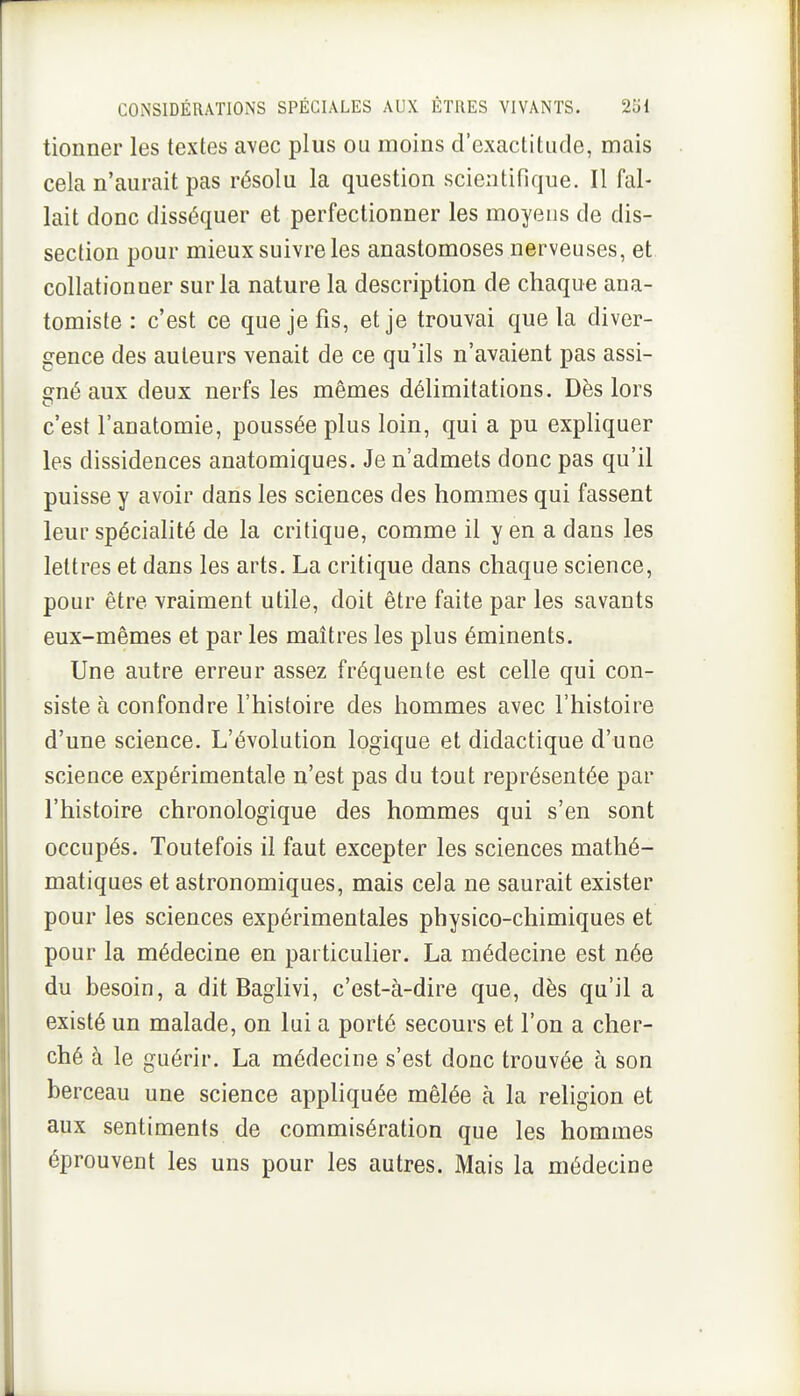 tionner les textes avec plus ou moins d'exactitude, mais cela n'aurait pas résolu la question scientifique. Il fal- lait donc disséquer et perfectionner les moyens de dis- section pour mieux suivre les anastomoses nerveuses, et collationner sur la nature la description de chaque ana- tomiste : c'est ce que je fis, et je trouvai que la diver- gence des auteurs venait de ce qu'ils n'avaient pas assi- o^né aux deux nerfs les mêmes délimitations. Dès lors c'est l'anatomie, poussée plus loin, qui a pu expliquer les dissidences anatomiques. Je n'admets donc pas qu'il puisse y avoir dans les sciences des hommes qui fassent leur spécialité de la critique, comme il y en a dans les lettres et dans les arts. La critique dans chaque science, pour être vraiment utile, doit être faite par les savants eux-mêmes et par les maîtres les plus éminents. Une autre erreur assez fréquente est celle qui con- siste à confondre l'histoire des hommes avec l'histoire d'une science. L'évolution logique et didactique d'une science expérimentale n'est pas du tout représentée par l'histoire chronologique des hommes qui s'en sont occupés. Toutefois il faut excepter les sciences mathé- matiques et astronomiques, mais cela ne saurait exister pour les sciences expérimentales physico-chimiques et pour la médecine en particulier. La médecine est née du besoin, a dit Baglivi, c'est-à-dire que, dès qu'il a existé un malade, on lui a porté secours et l'on a cher- ché à le guérir. La médecine s'est donc trouvée à son berceau une science appliquée mêlée à la religion et aux sentiments de commisération que les hommes éprouvent les uns pour les autres. Mais la médecine