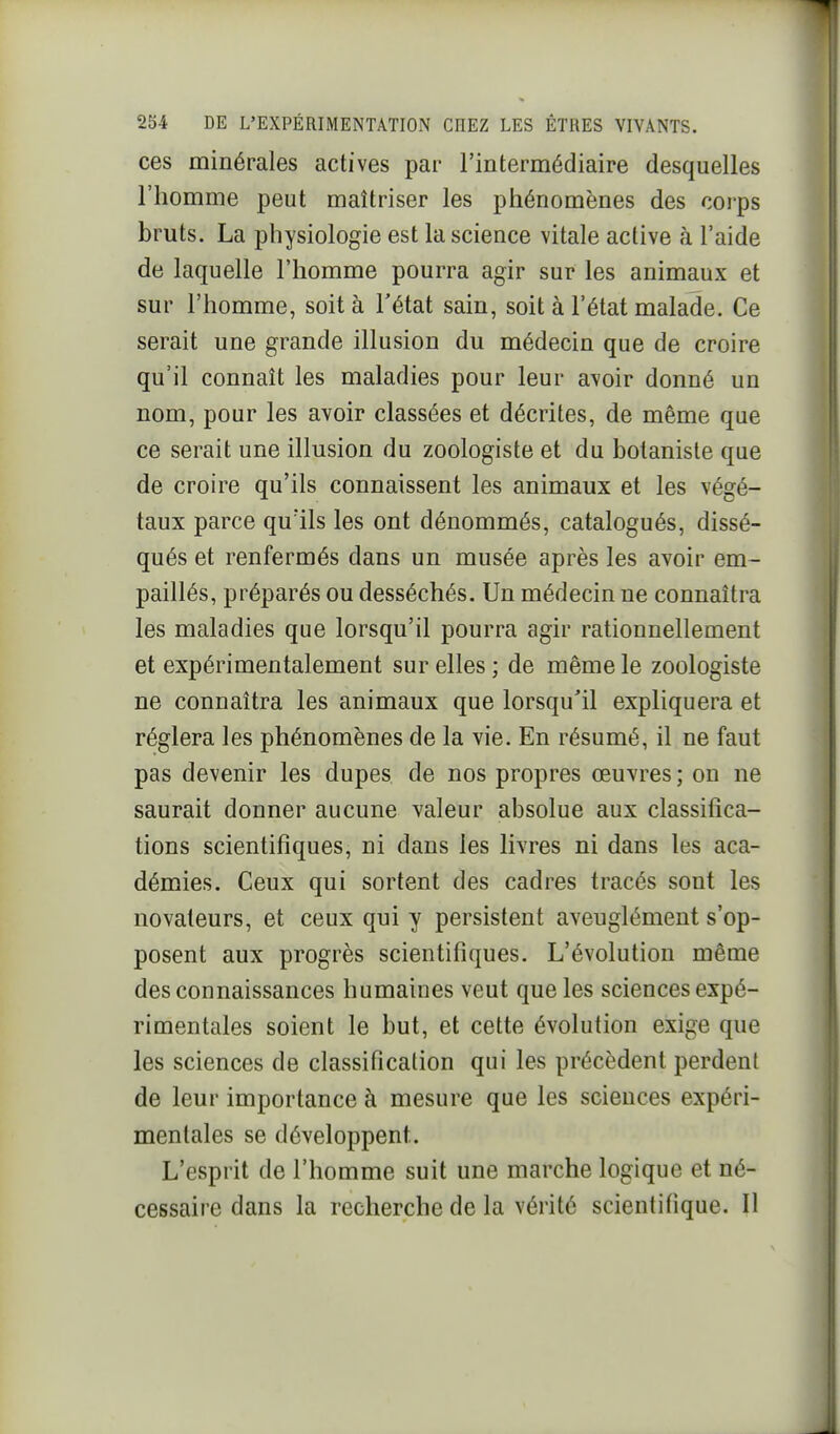 ces minérales actives par l'intermédiaire desquelles l'homme peut maîtriser les phénomènes des corps bruts. La physiologie est la science vitale active à l'aide de laquelle l'homme pourra agir sur les animaux et sur l'homme, soit à l'état sain, soit à l'état malade. Ce serait une grande illusion du médecin que de croire qu'il connaît les maladies pour leur avoir donné un nom, pour les avoir classées et décrites, de même que ce serait une illusion du zoologiste et du botaniste que de croire qu'ils connaissent les animaux et les végé- taux parce quïls les ont dénommés, catalogués, dissé- qués et renfermés dans un musée après les avoir em- paillés, préparés ou desséchés. Un médecin ne connaîtra les maladies que lorsqu'il pourra agir rationnellement et expérimentalement sur elles ; de même le zoologiste ne connaîtra les animaux que lorsqu'il expliquera et réglera les phénomènes de la vie. En résumé, il ne faut pas devenir les dupes de nos propres œuvres ; on ne saurait donner aucune valeur absolue aux classifica- tions scientifiques, ni dans les livres ni dans les aca- démies. Ceux qui sortent des cadres tracés sont les novateurs, et ceux qui y persistent aveuglément s'op- posent aux progrès scientifiques. L'évolution même des connaissances humaines veut que les sciences expé- rimentales soient le but, et cette évolution exige que les sciences de classification qui les précèdent perdent de leur importance à mesure que les scieuces expéri- mentales se développent. L'esprit de l'homme suit une marche logique et né- cessaire dans la recherche de la vérité scientifique. Il