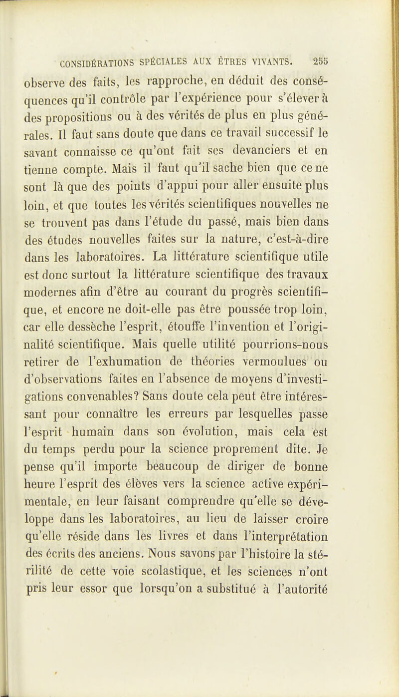 observe des faits, les rapproche, en déduit des consé- quences qu'il contrôle par l'expérience pour s'élever à des propositions ou à des vérités de plus en plus géné- rales. Il faut sans doute que dans ce travail successif le savant connaisse ce qu'ont fait ses devanciers et en tienne compte. Mais il faut qu'il sache bien que ce ne sont là que des points d'appui pour aller ensuite plus loin, et que toutes les vérités scientifiques nouvelles ne se trouvent pas dans l'étude du passé, mais bien dans des études nouvelles faites sur la nature, c'est-à-dire dans les laboratoires. La littérature scientifique utile est donc surtout la littérature scientifique des travaux modernes afin d'être au courant du progrès scientifi- que, et encore ne doit-elle pas être poussée trop loin, car elle dessèche l'esprit, étouffe l'invention et l'origi- nalité scientifique. Mais quelle utilité pourrions-nous retirer de l'exhumation de théories vermoulues ou d'observations faites en l'absence de moyens d'investi- gations convenables? Sans doute cela peut être intéres- sant pour connaître les erreurs par lesquelles passe l'esprit humain dans son évolution, mais cela est du temps perdu pour la science proprement dite. Je pense qu'il importe beaucoup de diriger de bonne heure l'esprit des élèves vers la science active expéri- mentale, en leur faisant comprendre qu'elle se déve- loppe dans les laboratoires, au lieu de laisser croire qu'elle réside dans les livres et dans l'interprétation des écrits des anciens. Nous savons par l'histoire la sté- rilité de cette voie scolastique, et les sciences n'ont pris leur essor que lorsqu'on a substitué à l'autorité