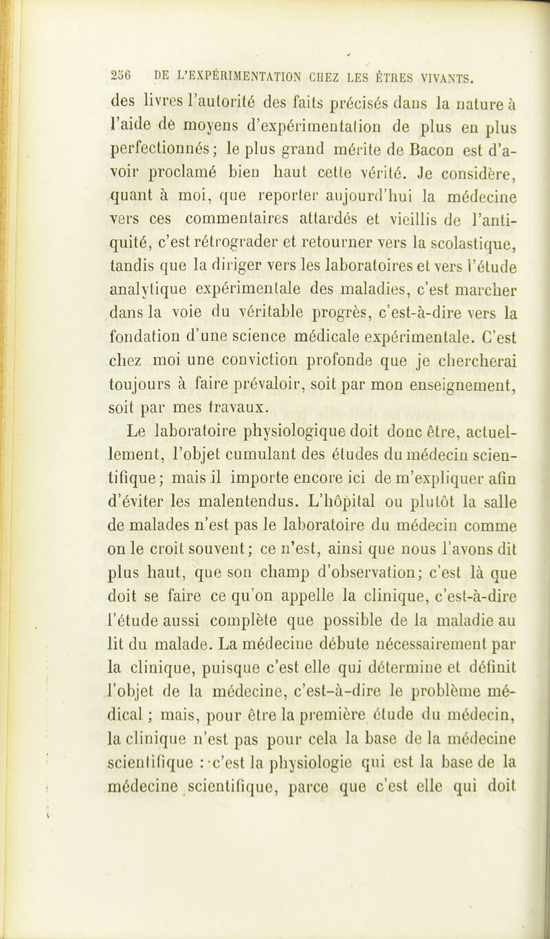 des livres l'autorité des faits précisés dans la uature à l'aide de moyens d'expérimentation de plus en plus perfectionnés; le plus grand mérite de Bacon est d'a- voir proclamé bien haut cette vérité. Je considère, quant à moi, que reporter aujourd'hui la médecine vers ces commentaires attardés et vieillis de l'anti- quité, c'est rétrograder et retourner vers la scolastique, tandis que la diriger vers les laboratoires et vers l'étude analytique expérimentale des maladies, c'est marcher dans la voie du véritable progrès, c'est-à-dire vers la fondation d'une science médicale expérimentale. C'est chez moi une conviction profonde que je chercherai toujours à faire prévaloir, soit par mon enseignement, soit par mes travaux. Le laboratoire physiologique doit donc être, actuel- lement, l'objet cumulant des études du médecin scien- tifique ; mais il importe encore ici de m'expliquer afin d'éviter les malentendus. L'hôpital ou plutôt la salle de malades n'est pas le laboratoire du médecin comme on le croit souvent ; ce n'est, ainsi que nous l'avons dit plus haut, que son champ d'observation; c'est là que doit se faire ce qu'on appelle la clinique, c'est-à-dire l'étude aussi complète que possible de la maladie au lit du malade. La médecine débute nécessairement par la clinique, puisque c'est elle qui détermine et définit l'objet de la médecine, c'est-à-dire le problème mé- dical ; mais, pour être la première étude du médecin, la clinique n'est pas pour cela la base de la médecine scientifique : c'est la physiologie qui est la base de la médecine scientifique, parce que c'est elle qui doit