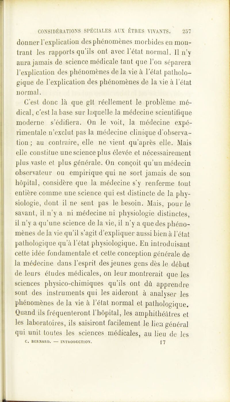 donner l'explication des phénomènes morbides en mon- trant les rapports qu'ils ont avec l'état normal. Il n'y aura jamais de science médicale tant que l'on séparera l'explication des phénomènes de la vie à l'état patholo- gique de l'explication des phénomènes de la vie à l'état normal. C'est donc là que gît réellement le problème mé- dical, c'est la base sur laquelle la médecine scientifique moderne s'édifiera. On le voit, la médecine expé- rimentale n'exclut pas la médecine clinique d'observa- tion ; au contraire, elle ne vient qu'après elle. Mais elle constitue une science plus élevée et nécessairement plus vaste et plus générale. On conçoit qu'un médecin observateur ou empirique qui ne sort jamais de son hôpital, considère que la médecine s'y renferme tout entière comme une science qui est distincte de la phy- siologie, dont il ne sent pas le besoin. Mais, pour le savant, il n'y a ni médecine ni physiologie distinctes, il n'y a qu'une science de la vie, il n'y a que des phéno- mènes de la vie qu'il s'agit d'expliquer aussi bien à l'état pathologique qu'à l'état physiologique. En introduisant cette idée fondamentale et cette conception générale de la médecine dans l'esprit des jeunes gens dès le début de leurs études médicales, on leur montrerait que les sciences physico-chimiques qu'ils ont dû apprendre sont des instruments qui les aideront à analyser les phénomènes de la vie à l'état normal et pathologique. Quand ils fréquenteront l'hôpital, les amphithéâtres et les laboratoires, ils saisiront facilement le lien général qui unit toutes les sciences médicales, au lieu de les C. BERNAno. — INTIIODUCTION. 17