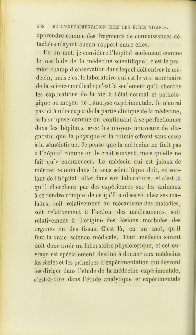 apprendre comme des fragments de connaissances dé- tachées n'ayant aucun rapport entre elles. En un mot, je considère l'hôpital seulement comme le vesdbule de la médecine scientifique ; c'est le pre- mier champ d'observation dans lequel doit entrer le m(.- decin, mais c'est le laboratoire qui est le vrai sanctuaire de la science médicale ; c'est là seulement qu'il cherche les explications de la vie à l'état normal et patholo- gique au moyen de l'analyse expérimentale. Je n'aurai pas ici à m'occuper de la partie clinique de la médecine, je la suppose connue ou continuant à se perfectionner dans les hôpitaux avec les moyens nouveaux de dia- gnostic que la physique et la chimie offrent sans cesse à la séméiotique. Je pense que la médecine ne finit pas à l'hôpital comme on le croit souvent, mais qu'elle ne fait qu'y commencer. Le médecin qui est jaloux de mériter ce nom dans le sens scientifique doit, en sor- tant de l'hôpital, aller dans son laboratoire, et c'est là qu'il cherchera par des expériences sur les animaux à se rendre compte de ce qu'il a observé chez ses ma- lades, soit relativement au mécanisme des maladies, soit relativement à l'action des médicaments, soit relativement à l'origine des lésions morbides des organes ou des tissus. C'est là, en un mot, qu'il fera la vraie science médicale. Tout médecin savant doit donc avoir un laboratoire physiologique, et cet ou- vrage est spécialement destiné à donner aux médecins les règles et les principes d'expérimentation qui devront les diriger dans l'étude de la médecine expérimentale, c'est-à-dire dans l'étude analytique et expérimentale