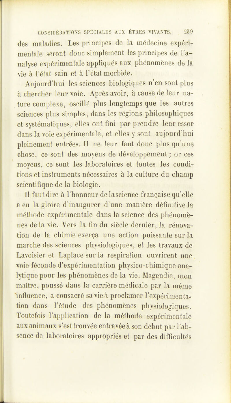 des maladies. Les principes de la médecine expéri- mentale seront donc simplement les principes de l'a- nalyse expérimentale appliqués aux phénomènes de la vie à l'état sain et à l'état morbide. Aujourd'hui les sciences biologiques n'en sont plus à chercher leur voie. Après avoir, à cause de leur na- ture complexe, oscillé plus longtemps que les autres sciences plus simples, dans les régions philosophiques et systématiques, elles ont fini par prendre leur essor dans la voie expérimentale, et elles y sont aujourd'hui pleinement entrées. Il ne leur faut donc plus qu'une chose, ce sont des moyens de développement ; or ces moyens, ce sont les laboratoires et toutes les condi- tions et instruments nécessaires à la culture du champ scientifique de la biologie. Il faut dire à l'honneur de lascience française qu'elle a eu la gloire d'inaugurer d'une manière définitive la méthode expérimentale dans la science des phénomè- nes delà vie. Vers la fin du siècle dernier, la rénova- tion de la chimie exerça une action puissante sur la marche des sciences physiologiques, et les travaux de Lavoisier et Laplacesurla respiration ouvrirent une voie féconde d'expérimentation physico-chimique ana- lytique pour les phénomènes de la vie. Magendie, mon maître, poussé dans la carrière médicale par la même 'influence, a consacré sa vie à proclamer l'expérimenta- tion dans l'étude des phénomènes physiologiques. Toutefois l'application de la méthode expérimentale aux animaux s'est trouvée entravée à son début par l'ab- sence de laboratoires appropriés et par des difficultés