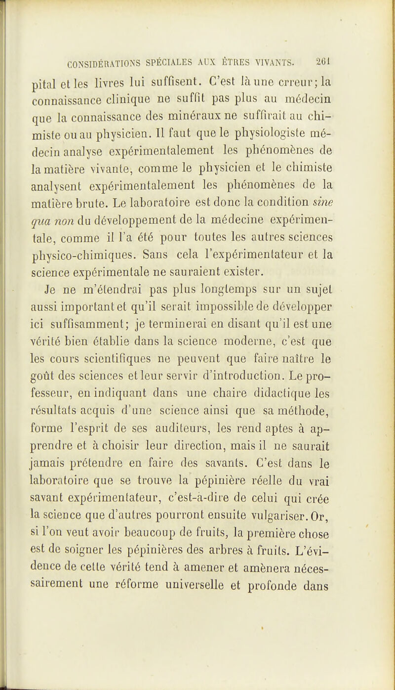 pital elles livres lui suffisent. C'est là une erreur; la connaissance clinique ne suffit pas plus au médecin que la connaissance des minéraux ne suffirait au chi- miste ou au physicien. Il faut que le physiologiste mé- decin analyse expérimentalement les phénomènes de la matière vivante, comme le physicien et le chimiste analysent expérimentalement les phénomènes de la matière brute. Le laboratoire est donc la condition sine qua non du développement de la médecine expérimen- tale, comme il l'a été pour toutes les autres sciences physico-chimiques. Sans cela l'expérimentateur et la science expérimentale ne sauraient exister. Je ne m'étendrai pas plus longtemps sur un sujet aussi important et qu'il serait impossible de développer ici suffisamment; je terminerai en disant qu'il est une vérité bien établie dans la science moderne, c'est que les cours scientifiques ne peuvent que faire naître le goût des sciences et leur servir d'introduction. Le pro- fesseur, en indiquant dans une chaire didactique les résultats acquis d'une science ainsi que sa méthode, forme l'esprit de ses auditeurs, les rend aptes à ap- prendre et à choisir leur direction, mais il ne saurait jamais prétendre en faire des savants. C'est dans le laboratoire que se trouve la pépinière réelle du vrai savant expérimentateur, c'est-a-dire de celui qui crée la science que d'autres pourront ensuite vulgariser. Or, si l'on veut avoir beaucoup de fruits, la première chose est de soigner les pépinières des arbres à fruits. L'évi- dence de cette vérité tend à amener et amènera néces- sairement une réforme universelle et profonde dans