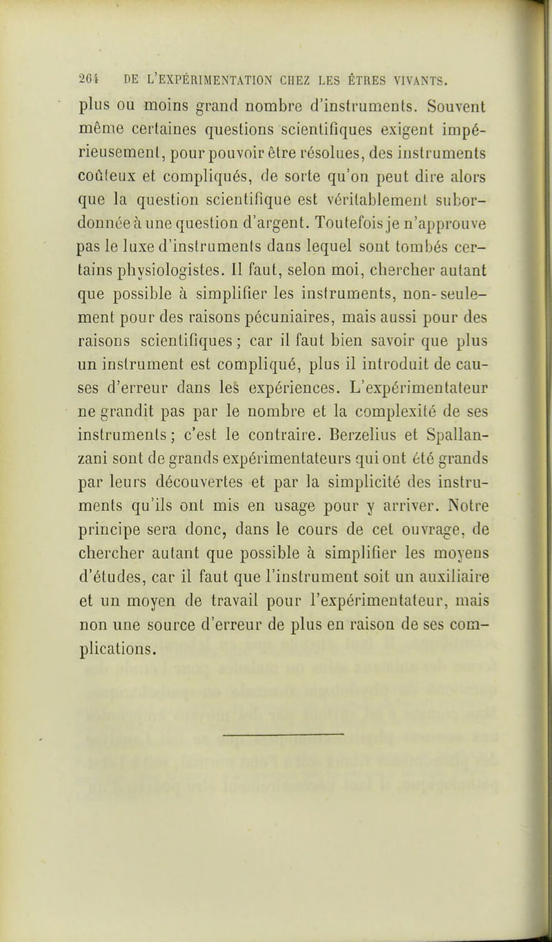 plus OU moins grand nombre d'instruments. Souvent même certaines questions scientifiques exigent impé- rieusement, pour pouvoir être résolues, des instruments coûleux et compliqués, de sorte qu'on peut dire alors que la question scientifique est vérilaijlemenl subor- donnée à une question d'argent. Toutefois je n'approuve pas le luxe d'instruments dans lequel sont tombés cer- tains physiologistes. Il faut, selon moi, chercher autant que possible à simplifier les instruments, non-seule- ment pour des raisons pécuniaires, mais aussi pour des raisons scientifiques; car il faut bien savoir que plus un instrument est compliqué, plus il introduit de cau- ses d'erreur dans les expériences. L'expérimentateur ne grandit pas par le nombre et la complexité de ses instruments; c'est le contraire. Berzelius et Spallan- zani sont de grands expérimentateurs qui ont été grands par leurs découvertes et par la simplicité des instru- ments qu'ils ont mis en usage pour y arriver. Notre principe sera donc, dans le cours de cet ouvrage, de chercher autant que possible à simplifier les moyens d'études, car il faut que l'instrument soit un auxiliaire et un moyen de travail pour l'expérimentateur, mais non une source d'erreur de plus en raison de ses com- plications.