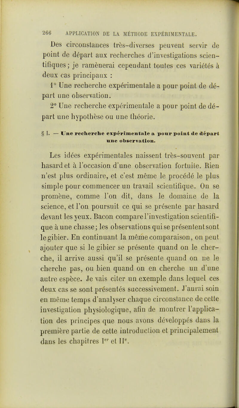 Des circonstances très-diverses peuvent servir de point de départ aux recherches d'investigations scien- tifiques ; je ramènerai cependant toutes ces variétés à deux cas principaux : 1° Une recherche expérimentale a pour point de dé- part une observation. 2° Une recherche expérimentale a pour point de dé- part une hypothèse ou une théorie. § I. — Une recherche expérimentale a ponr point de départ une observation. Les idées expérimentales naissent très-souvent par hasard et à l'occasion d'une observation fortuite. Rien n'est plus ordinaire, et c'est même le procédé le plus simple pour commencer un travail scientifique. On se promène, comme l'on dit, dans le domaine de la science, et l'on poursuit ce qui se présente par hasard devant les yeux. Bacon compare l'investigation scientifi- que aune chasse; les observations qui se présentent sont le gibier. En continuant la même comparaison, on peut ajouter que si le gibier se présente quand on le cher- che, il arrive aussi qu'il se présente quand on ne le cherche pas, ou bien quand on en cherche un d'une autre espèce. Je vais citer un exemple dans lequel ces deux cas se sont présentés successivement. J'aurai soin en môme temps d'analyser chaque circonstance de cette investigation physiologique, afin de montrer l'applica- tion des principes que nous avons développés dans la première partie de cette introduclion et principalement dans les chapitres 1 et IP.