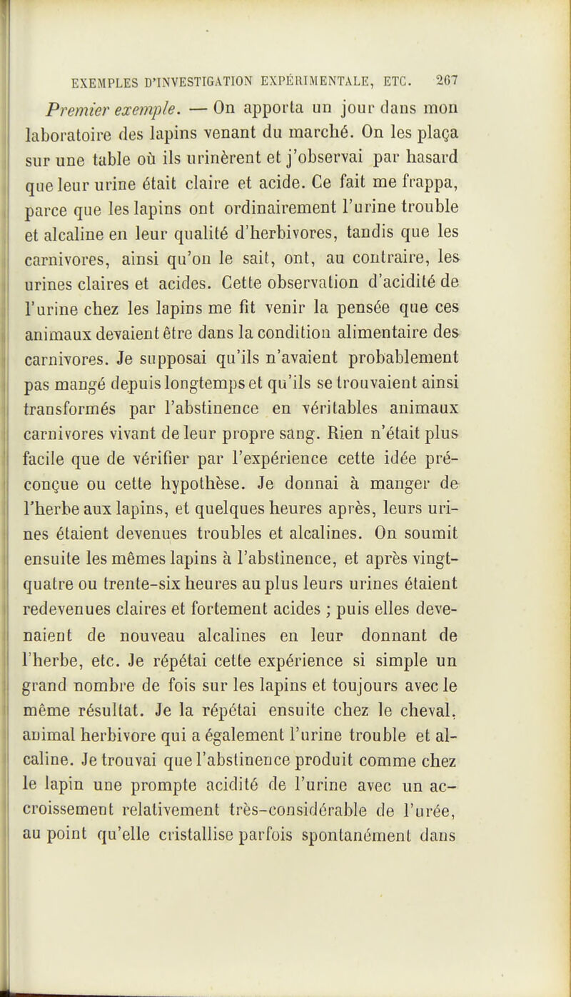 Premier exemple. —On apporta un jour dans mon laboratoire des lapins venant du marché. On les plaça sur une table où ils urinèrent et j'observai par hasard que leur urine était claire et acide. Ce fait me frappa, parce que les lapins ont ordinairement l'urine trouble et alcaline en leur quaUté d'herbivores, tandis que les carnivores, ainsi qu'on le sait, ont, au contraire, les urines claires et acides. Cette observation d'acidité de l'urine chez les lapins me fit venir la pensée que ces animaux devaient être dans la condition alimentaire des carnivores. Je supposai qu'ils n'avaient probablement pas mangé depuis longtemps et qu'ils se trouvaient ainsi transformés par l'abstinence en véritables animaux carnivores vivant de leur propre sang. Rien n'était plus facile que de vérifier par l'expérience cette idée pré- conçue ou cette hypothèse. Je donnai à manger de l'herbe aux lapins, et quelques heures après, leurs uri- nes étaient devenues troubles et alcalines. On soumit ensuite les mêmes lapins à l'abstinence, et après vingt- quatre ou trente-six heures au plus leurs urines étaient redevenues claires et fortement acides ; puis elles deve- naient de nouveau alcalines en leur donnant de l'herbe, etc. Je répétai cette expérience si simple un grand nombre de fois sur les lapins et toujours avec le même résultat. Je la répétai ensuite chez le cheval, animal herbivore qui a également l'urine trouble et al- caline. Je trouvai que l'abstinence produit comme chez le lapin une prompte acidité de l'urine avec un ac- croissement relativement très-considérable de l'urée, au point qu'elle cristallise parfois spontanément dans