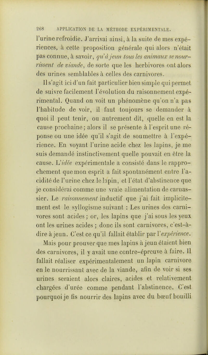 l'urine refroidie. J'arrivai ainsi, à la suite de mes expé- riences, à cette proposition générale qui alors n'était pas connue, à savoir, quàjeun tous les animaux se nour- rissent de viande^ de sorte que les herbivores ont alors des urines semblables à celles des carnivores. Il s'agit ici d'un fait particulier bien simple qui permet de suivre facilement l'évolution du raisonnement expé- rimental. Quand on voit un phénomène qu'on n'a pas l'habitude de voir, il faut toujours se demander à quoi il peut tenir, ou autrement dit, quelle en est la cause prochaine; alors il se présente à l'esprit une ré- ponse ou une idée qu'il s'agit de soumettre à l'expé- rience. En voyant l'urine acide chez les lapins, je me suis demandé instinctivement quelle pouvait en être la cause. Vidée expérimentale a consisté dans le rappro- chement que mon esprit a fait spontanément entre l'a- cidité de l'urine chez le lapin, et l'état d'abstinence que je considérai comme une vraie alimentation de carnas- sier. Le raisonnement inductif que j'ai fait implicite- ment est le syllogisme suivant : Les urines des carni- vores sont acides; or, les lapins que j'ai sous les yeux ont les urines acides ; donc ils sont carnivores, c'est-à- dire à jeun. C'est ce qu'il fallait établir par Vexpérience. Mais pour prouver que mes lapius à jeun étaient bien des carnivores, il y avait une contre-épreuve à faire. 11 fallait réaliser expérimentalement un lapin Carnivore en le nourrissant avec de la viande, afin de voir si ses urines seraient alors claires, acides et relativement chargées d'urée comme pendant l'abstinence. C'est pourquoi je fis nourrir des lapins avec du bœuf bouilli