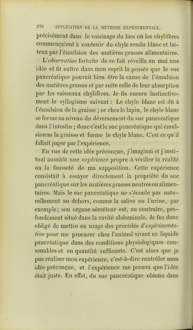 précisément dans le voisinage du lieu où les chylifères commençaient à contenir du chyle rendu blanc et lai- feux par l'émulsion des matières grasses alimentaires. Uobservation fortuite de ce fait réveilla en moi une idée et fit naître dans mon esprit la pensée que le suc pancréatique pouvait bien être la cause de l'émulsion des matières grasses et par suite celle de leur absorption par les vaisseaux chylifères. Je fis encore instinctive- ment le syllogisme suivant : Le chyle blanc est dû à l'émulsion delà graisse ; or chez le lapin, le chyle blanc se forme au niveau du déversement du suc pancréatique dans l'intestin ; doncc'estle suc pancréatique qui émul- sionne la graisse et forme le chyle blanc. C'est ce qu'il fallait juger par l'expérience. En vue de cette idée préconçue, j'imaginai et j'insti- tuai aussitôt une expérience propre à vérifier la réalité ou la fausseté de ma supposition. Cette expérience consistait à essayer directement la propriété du suc pancréatique sur les matières grasses neutres ou alimen- taires. Mais le suc pancréatique ne s'écoule pas natu- rellement au dehors, comme la salive ou l'urine, par exemple; son organe sécréteur est, au contraire, pro- fondément situé dans la cavité abdominale. Je fus donc obligé de mettre en usage des procédés à'expérimenta- tion pour me procurer chez l'animal vivant ce liquide pancréatique dans des conditions physiologiques con- venables et en quantité suffisante. C'est alors que je pus réaliser mon expérience, c'est-ti-dire contrôler mon idée préconçue, et l'expérience me prouva que l'idée était juste. En effet, du suc pancréatique obtenu dans