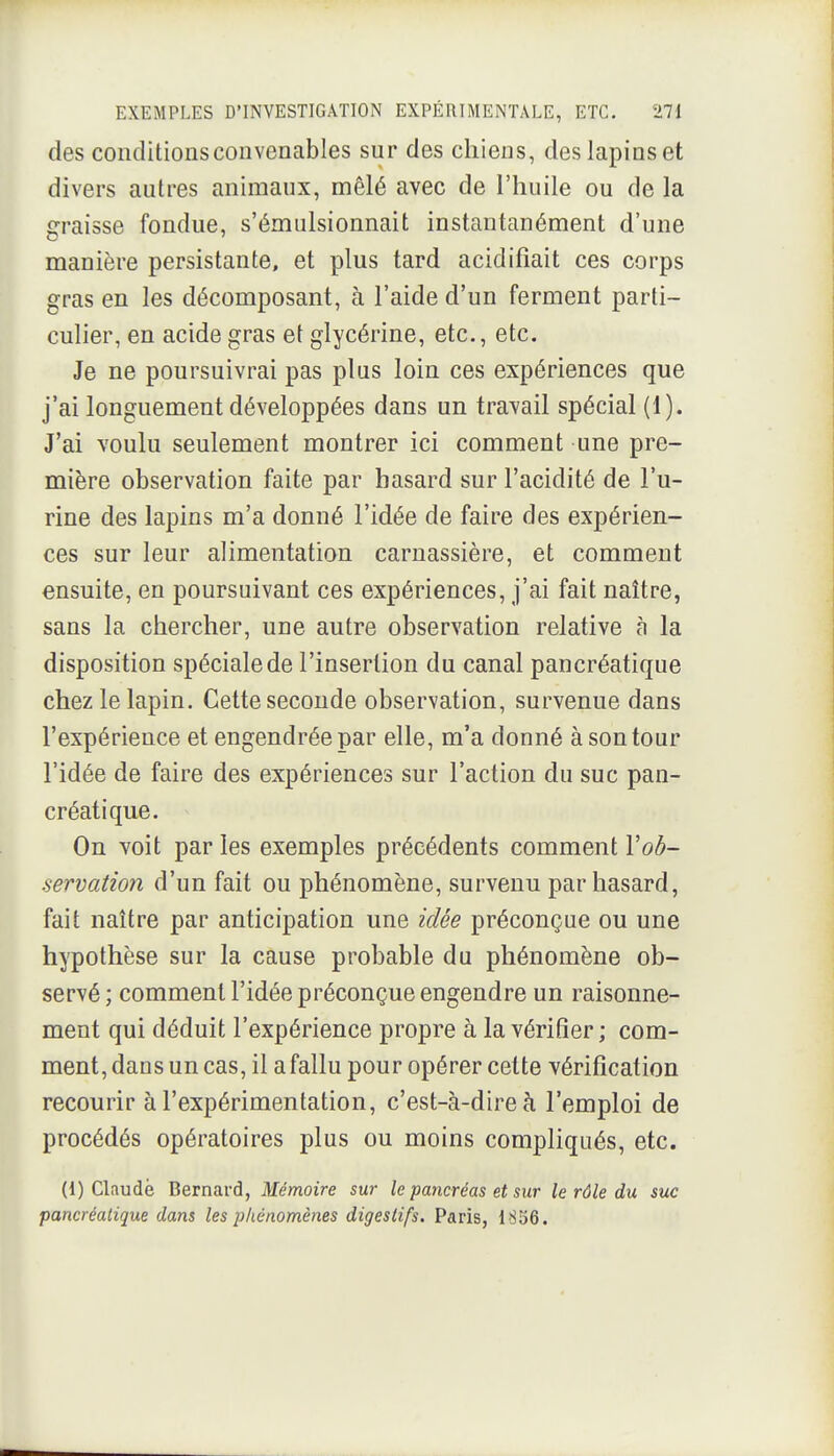 des conditions convenables sur des chiens, des lapins et divers autres animaux, mêlé avec de l'huile ou de la g-raisse fondue, s'émulsionnait instantanément d'une manière persistante, et plus tard acidifiait ces corps gras en les décomposant, à l'aide d'un ferment parti- culier, en acide gras et glycérine, etc., etc. Je ne poursuivrai pas plus loin ces expériences que j'ai longuement développées dans un travail spécial (1). J'ai voulu seulement montrer ici comment une pre- mière observation faite par hasard sur l'acidité de l'u- rine des lapins m'a donné l'idée de faire des expérien- ces sur leur alimentation carnassière, et comment ensuite, en poursuivant ces expériences, j'ai fait naître, sans la chercher, une autre observation relative à la disposition spéciale de l'insertion du canal pancréatique chez le lapin. Cette seconde observation, survenue dans l'expérience et engendrée par elle, m'a donné à son tour l'idée de faire des expériences sur l'action du suc pan- créatique. On voit par les exemples précédents comment Vod- servation d'un fait ou phénomène, survenu par hasard, fait naître par anticipation une idée préconçue ou une hypothèse sur la cause probable du phénomène ob- servé ; comment l'idée préconçue engendre un raisonne- ment qui déduit l'expérience propre à la vérifier; com- ment, dans un cas, il a fallu pour opérer cette vérification recourir à l'expérimentation, c'est-à-dire à l'emploi de procédés opératoires plus ou moins compliqués, etc. (1) Claude Bernard, Mémoire sur le pancréas et sur le rôle du suc
