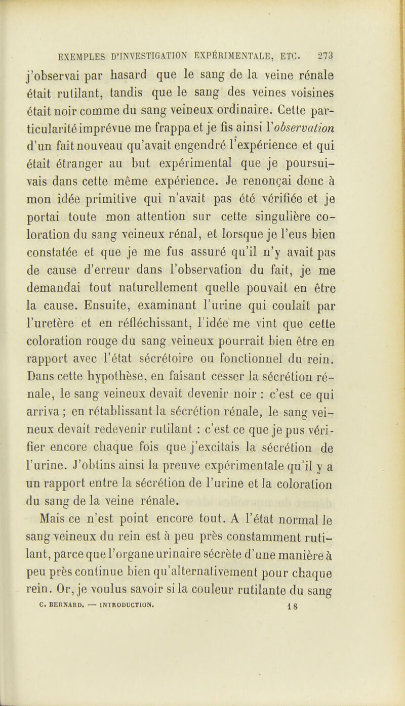 j'observai par hasard que le sang de la veine rénale était rutilant, tandis que le sang des veines voisines était noir comme du sang veineux ordinaire. Cette par- ticularité imprévue me frappa et je fis ainsi Vobservation d'un fait nouveau qu'avait engendré l'expérience et qui était étranger au but expérimental que je poursui- vais dans cette même expérience. Je renonçai donc à mon idée primitive qui n'avait pas été vérifiée et je portai toute mon attention sur cette singulière co- loration du sang veineux rénal, et lorsque je l'eus bien constatée et que je me fus assuré qu'il n'y avait pas de cause d'erreur dans l'observation du fait, je me demandai tout naturellement quelle pouvait en être la cause. Ensuite, examinant l'urine qui coulait par l'uretère et en réfléchissant, Fidée me vint que cette coloration rouge du sang veineux pourrait bien être en rapport avec l'état sécrétoire ou fonctionnel du rein. Dans cette hypothèse, en faisant cesser la sécrétion ré- nale, le sang veineux devait devenir noir : c'est ce qui arriva; en rétablissant la sécrétion rénale, le sang vei- neux devait redevenir rutilant : c'est ce que je pus véri- fier encore chaque fois que j'excitais la sécrétion de l'urine. J'obtins ainsi la preuve expérimentale qu'il y a un rapport entre la sécrétion de l'urine et la coloration du sang de la veine rénale. Mais ce n'est point encore tout. A l'état normal le sang veineux du rein est à peu près constamment ruti- lant, parce que l'organe urinaire sécrète d'une manière à peu près continue bien qu'alternativement pour chaque rein. Or, je voulus savoir si la couleur rutilante du sang C. BEnNABD. — INTRODUCTION.