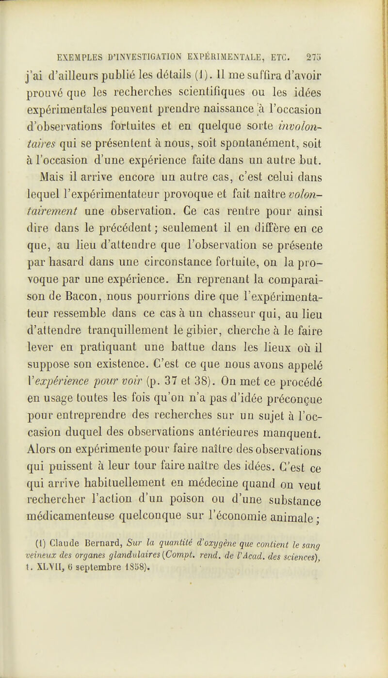 j'ai d'ailleurs publié les détails (1). 11 me suffira d'avoir prouvé que les recherches scientifiques ou les idées expérinaentaies peuvent prendre naissance a l'occasion d'observations fortuites et en quelque sorte involon- taires qui se présentent à nous, soit spontanément, soit à l'occasion d'une expérience faite dans un autre but. Mais il arrive encore un autre cas, c'est celui dans lequel l'expérimentateur provoque et fait ndlix^Q volon- tairement une observation. Ce cas rentre pour ainsi dire dans le précédent ; seulement il en diffère en ce que, au lieu d'attendre que l'observation se présente par hasard dans une circonstance fortuite, on la pro- voque par une expérience. En reprenant la comparai- son de Bacon, nous pourrions dire que l'expérimenta- teur ressemble dans ce casa un chasseur qui, au lieu d'attendre tranquillement le gibier, cherche à le faire lever en pratiquant une battue dans les lieux oii il suppose son existence. C'est ce que nous avons appelé Vexpérience pour voir (p. 37 et 38). On met ce procédé en usage toutes les fois qu'on n'a pas d'idée préconçue pour entreprendre des recherches sur un sujet à l'oc- casion duquel des observations antérieures manquent. Alors on expérimente pour faire naître des observations qui puissent à leur tour faire naître des idées. C'est ce qui arrive habituellement en médecine quand on veut rechercher l'action d'un poison ou d'une substance médicamenteuse quelconque sur l'économie animale ; (1) Claude Bernard, Sur la quantité d'oxygène que mitient le sang veineux des organes glandulaires [Compt. rend, de VAcad. des sciences), t. XLVII, (i septembre 1858).