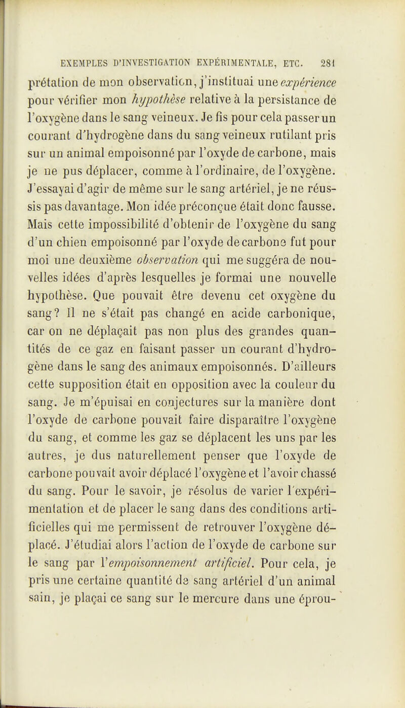 prétatioli de mon observation, j'instituai une expérience pour vérifier mon hypothèse relative à la persistance de l'oxygène dans le sang veineux. Je fis pour cela passer un courant d'hydrogène dans du sang veineux rutilant pris sur un animal empoisonné par l'oxyde de carbone, mais je ne pus déplacer, comme à l'ordinaire, de l'oxygène. J'essayai d'agir de même sur le sang artériel, je ne réus- sis pas davantage. Mon idée préconçue était donc fausse. Mais cette impossibilité d'obtenir de l'oxygène du sang d'un chien empoisonné par l'oxyde de carbone fut pour moi une deuxième observation qui me suggéra de nou- velles idées d'après lesquelles je formai une nouvelle hypothèse. Que pouvait être devenu cet oxygène du sang? Il ne s'était pas changé en acide carbonique, car on ne déplaçait pas non plus des grandes quan- tités de ce gaz en faisant passer un courant d'hydro- gène dans le sang des animaux empoisonnés. D'ailleurs cette supposition était en opposition avec la couleur du sang. Je m'épuisai en conjectures sur la manière dont l'oxyde de carbone pouvait faire disparaître l'oxygène du sang, et comme les gaz se déplacent les uns par les autres, je dus naturellement penser que l'oxyde de carbone pouvait avoir déplacé l'oxygène et l'avoir chassé du sang. Pour le savoir, je résolus de varier l'expéri- mentation et de placer le sang dans des conditions arti- ficielles qui me permissent de retrouver l'oxygène dé- placé. J'étudiai alors l'action de l'oxyde de carbone sur le sang par Y empoisonnement artificiel. Pour cela, je pris une certaine quantité de sang artériel d'un animal sain, je plaçai ce sang sur le mercure dans une éprou-