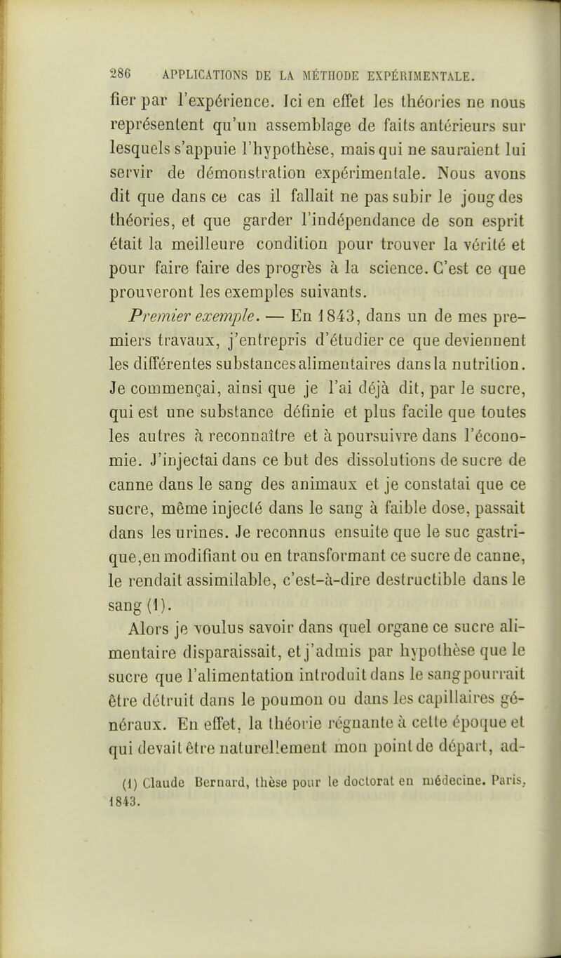 fier par l'expérience. Ici en effet les théories ne nous représentent qu'un assemblage de faits antérieurs sur lesquels s'appuie l'hypothèse, mais qui ne sauraient lui servir de démonstration expérimentale. Nous avons dit que dans ce cas il fallait ne pas subir le joug des théories, et que garder l'indépendance de son esprit était la meilleure condition pour trouver la vérité et pour faire faire des progrès à la science. C'est ce que prouveront les exemples suivants. Premier exemple. — En 1843, dans un de mes pre- miers travaux, j'entrepris d'étudier ce que deviennent les différentes substances alimentaires dans la nutrition. Je commençai, ainsi que je l'ai déjà dit, par le sucre, qui est une substance définie et plus facile que toutes les autres à reconnaître et à poursuivre dans l'écono- mie. J'injectai dans ce but des dissolutions de sucre de canne dans le sang des animaux et je constatai que ce sucre, même injecté dans le sang à faible dose, passait dans les urines. Je reconnus ensuite que le suc gastri- que,en modifiant ou en transformant ce sucre de canne, le rendait assimilable, c'est-à-dire destructible dans le sang (1). Alors je voulus savoir dans quel organe ce sucre ali- mentaire disparaissait, et j'admis par hypothèse que le sucre que l'alimentation introduit clans le sangpourrait être détruit dans le poumon ou dans les capillaires gé- néraux. En effet, la théorie régnante à cette époque et qui devait être naturellement mon point de départ, ad- (1) Claude Bernard, thèse pour le doctorat en médecine. Paris. 1843.