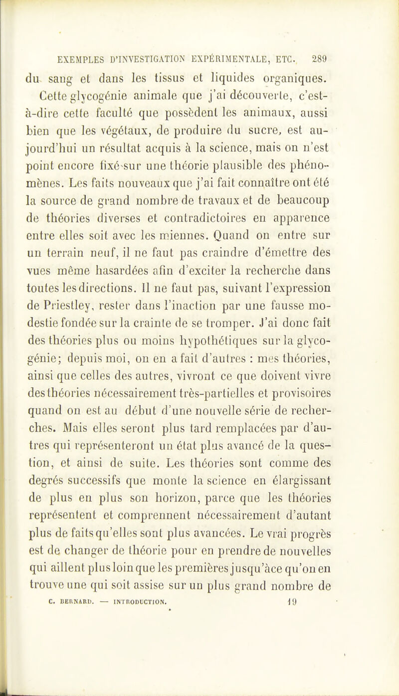 du sang el dans les tissus et liquides organiques. Celte glycogénie animale que j'ai découverte, c'est- à-dire cette faculté que possèdent les animaux, aussi bien que les végétaux, de produire du sucre, est au- jourd'hui un résultat acquis à la science, mais on n'est point encore fixé-sur une théorie plausible des phéno- mènes. Les faits nouveaux que j'ai fait connaître ont été la source de grand nombre de travaux et de beaucoup de théories diverses et contradictoires en apparence entre elles soit avec les miennes. Quand on entre sur un terrain neuf, il ne faut pas craindre d'émettre des vues même hasardées afin d'exciter la recherche dans toutes les directions. Il ne faut pas, suivant l'expression de Priestley, rester dans l'inaction par une fausse mo- destie fondée sur la crainle de se tromper. J'ai donc fait des théories plus ou moins hypothétiques surlaglyco- génie; depuis moi, on en a fait d'autres : mes théories, ainsi que celles des autres, vivront ce que doivent vivre des théories nécessairement très-partielles et provisoires quand on est au début d'une nouvelle série de recher- ches. Mais elles seront plus tard remplacées par d'au- tres qui représenteront un état plus avancé de la ques- tion, et ainsi de suite. Les théories sont comme des degrés successifs que monte la science en élargissant de plus en plus son horizon, parce que les théories représentent et comprennent nécessairement d'autant plus de faits qu'elles sont plus avancées. Le vrai progrès est de changer de théorie pour en prendre de nouvelles qui aillent plus loin que les premières jusqu'àce qu'on en trouve une qui soit assise sur un plus grand nombre de C. BERNARD. — INTRODUCTION. ^9