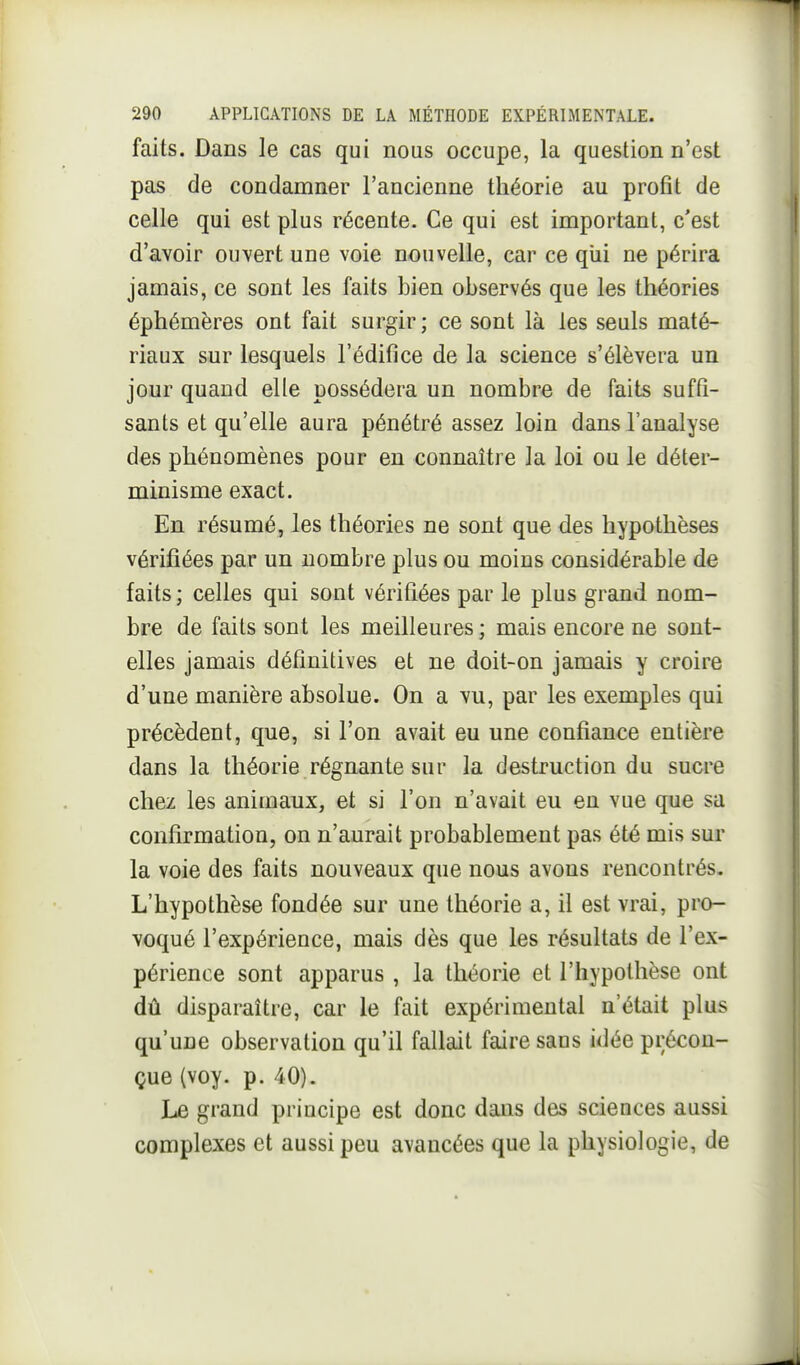 faits. Dans le cas qui nous occupe, la question n'est pas de condamner l'ancienne théorie au profit de celle qui est plus récente. Ce qui est important, c'est d'avoir ouvert une voie nouvelle, car ce qiii ne périra jamais, ce sont les faits bien observés que les théories éphémères ont fait surgir ; ce sont là les seuls maté- riaux sur lesquels l'édifice de la science s'élèvera un jour quand elle possédera un nombre de faits suffi- sants et qu'elle aura pénétré assez loin dans l'analyse des phénomènes pour en connaître la loi ou le déter- minisme exact. En résumé, les théories ne sont que des hypothèses vérifiées par un nombre plus ou moins considérable de faits; celles qui sont vérifiées par le plus grand nom- bre de faits sont les meilleures ; mais encore ne sont- elles jamais définitives et ne doit-on jamais y croire d'une manière absolue. On a vu, par les exemples qui précèdent, que, si l'on avait eu une confiance entière dans la théorie régnante sur la destruction du sucre chez les animaux, et si l'on n'avait eu en vue que sa confirmation, on n'aurait probablement pas été mis sur la voie des faits nouveaux que nous avons rencontrés. L'hypothèse fondée sur une théorie a, il est vrai, pro- voqué l'expérience, mais dès que les résultats de l'ex- périence sont apparus , la théorie et l'hypothèse ont dû disparaître, car le fait expérimental n'était plus qu'une observation qu'il fallait faire sans idée précon- çue (voy. p. 40). Le grand principe est donc dans des sciences aussi complexes et aussi peu avancées que la physiologie, de