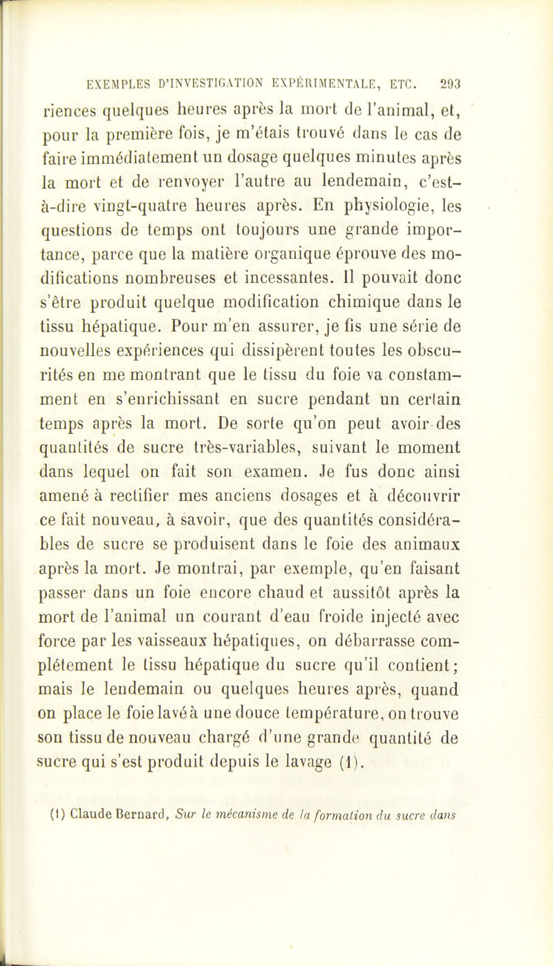 riences quelques heures après la mort de l'animal, et, pour la première fois, je m'étais trouvé dans le cas de faire immédiatement un dosage quelques minutes après la mort et de renvoyer l'autre au lendemain, c'est- à-dire vingt-quatre heures après. En physiologie, les questions de temps ont toujours une grande impor- tance, parce que la matière organique éprouve des mo- difications nombreuses et incessantes. Il pouvait donc s'être produit quelque modification chimique dans le tissu hépatique. Pour m'en assurer, je fis une série de nouvelles expériences qui dissipèrent toutes les obscu- rités en me montrant que le tissu du foie va constam- ment en s'enrichissant en sucre pendant un certain temps après la mort. De sorte qu'on peut avoir des quantités de sucre très-variables, suivant le moment dans lequel on fait son examen. Je fus donc ainsi amené à rectifier mes anciens dosages et à découvrir ce fait nouveau, à savoir, que des quantités considéra- bles de sucre se produisent dans le foie des animaux après la mort. Je montrai, par exemple, qu'en faisant passer dans un foie encore chaud et aussitôt après la mort de l'animal un courant d'eau froide injecté avec force par les \aisseaux hépatiques, on débarrasse com- plètement le tissu hépatique du sucre qu'il contient; mais le lendemain ou quelques heures après, quand on place le foielavéà unedouce température, on trouve son tissu de nouveau chargé d'une grande quantité de sucre qui s'est produit depuis le lavage (1). (1) Claude Bernard, Sur le mécanisme de la formation du sucre dans