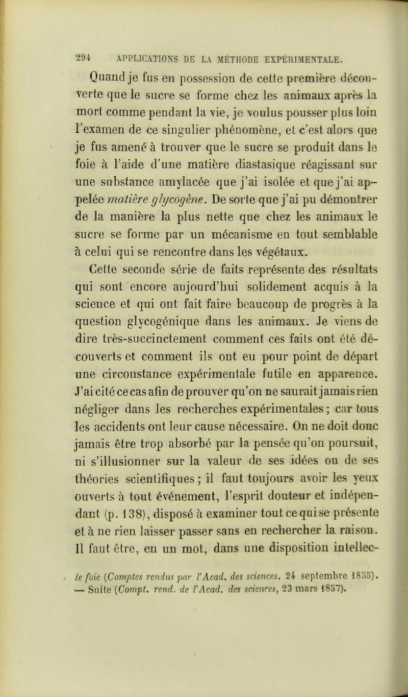 Quand je fus en possession de celte première décou- verte que le sucre se forme chez les animaux après la mort comme pendant la vie, je voulus pousser plus loin l'examen de ce singulier phénomène, et c'est alors que je fus amené à trouver que le sucre se produit dans le foie à l'aide d'une matière diastasique réagissant sur une substance amylacée que j'ai isolée et que j'ai ap- pelée matière glycogène. De sorte que j'ai pu démontrer de la manière la plus nette que chez les animaux le sucre se forme par un mécanisme en tout semblable à celui qui se rencontre dans les végétaux. Cette seconde série de faits représente des résultats qui sont encore aujourd'hui solidement acquis à la science et qui ont fait faire beaucoup de progrès à la question glycogénique dans les animaux. Je viens de dire très-succinctement comment ces faits ont été dé- couverts et comment ils ont eu pour point de départ une circonstance expérimentale futile en apparence. J'ai cité ce cas afin de prouver qu'on ne saurait jamais rien négliger dans les recherches expérimentales ; car tous les accidents ont leur cause nécessaire. On ne doit donc jamais être trop absorbé par la pensée qu'on poursuit, ni s'illusionner sur la valeur de ses idées ou de ses théories scientifiques ; il faut toujours avoir les yeux ouverts à tout événement, l'esprit douteur et indépen- dant (p. 138), disposé à examiner tout ce qui se présente et à ne rien laisser passer sans en rechercher la raison. Il faut être, en un mot, dans une disposition intellec- Ic foie {Comptes retidus par l'Acad. des scieiices. 24 septembre 18o5). — Suite {Compt. rend, de l'Acad. des sciences, 23 mars 1837).