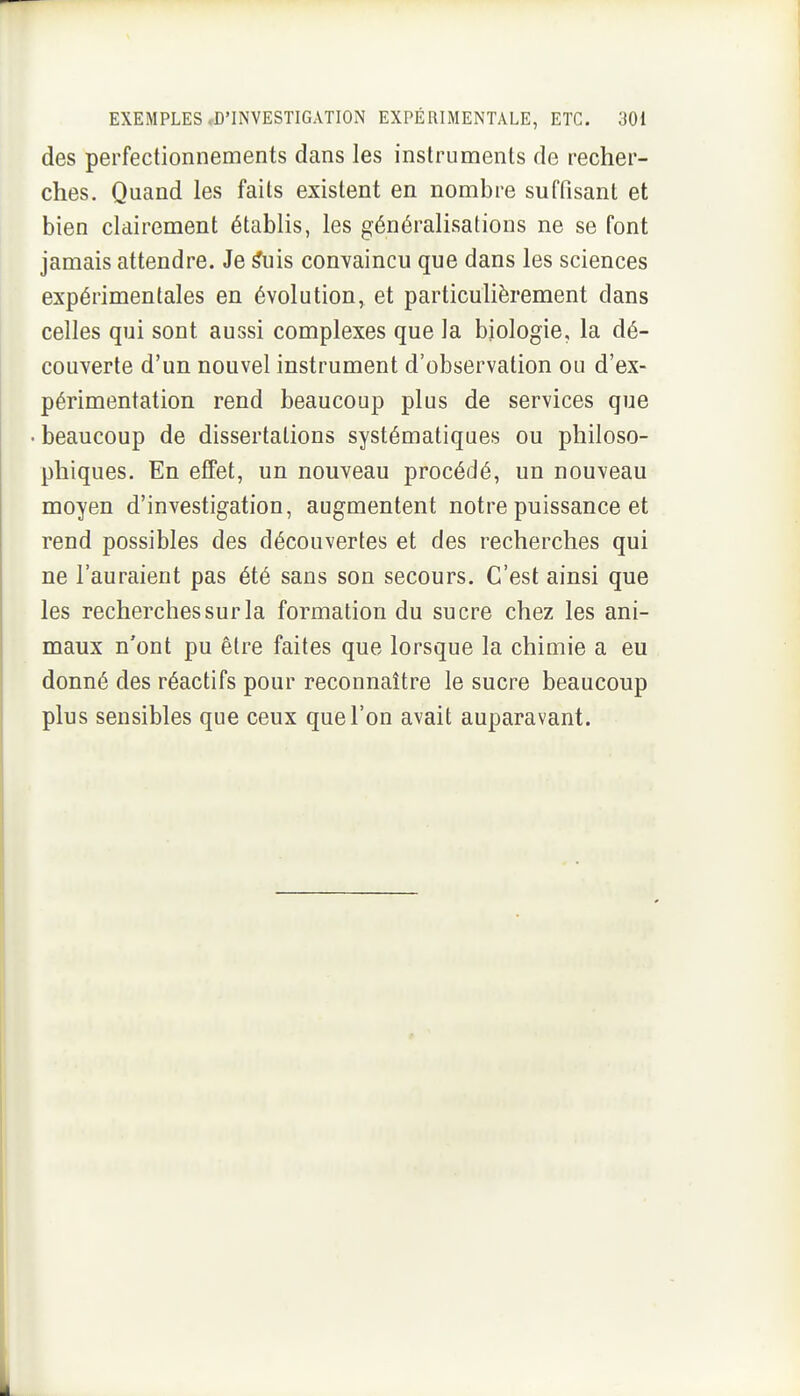 des perfectionnements dans les instruments de recher- ches. Quand les faits existent en nombre suffisant et bien clairement établis, les généralisations ne se font jamais attendre. Je ^uis convaincu que dans les sciences expérimentales en évolution, et particuhèrement dans celles qui sont aussi complexes que la biologie, la dé- couverte d'un nouvel instrument d'observation ou d'ex- périmentation rend beaucoup plus de services que ■ beaucoup de dissertations systématiques ou philoso- phiques. En efiTet, un nouveau procédé, un nouveau moyen d'investigation, augmentent notre puissance et rend possibles des découvertes et des recherches qui ne l'auraient pas été sans son secours. C'est ainsi que les recherches sur la formation du sucre chez les ani- maux n'ont pu être faites que lorsque la chimie a eu donné des réactifs pour reconnaître le sucre beaucoup plus sensibles que ceux que l'on avait auparavant.