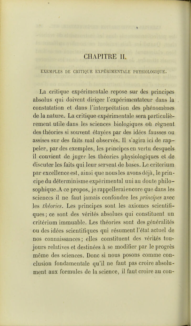 CHAPITRE II, EXEMPLES DE CRITIQUE EXPÉRIMENTALE PHYSIOLOGIQUE. La critique expérimentale repose sur des princi|)es absolus qui doivent diriger l'expérimentateur dans la constatation et dans l'interprétation des phénomènes de la nature. La critique expérimentale sera particuliè- rement utile dans les sciences biologiques où régnent des théories si souvent étayées par des idées fausses ou assises sur des faits mal observés. Il s'agira ici de rap- peler, par des exemples, les principes en vertu desquels il convient de juger les théories physiologiques et de discuter les faits qui leur servent de bases. Le critérium par excellence est, ainsi que nous les avons déjà, le prin- cipe du déterminisme expérimental uni au doute philo- sophique.A ce propos, je rappellerai encore que dans les sciencejs il ne faut jamais confondre les jwincipes avec les théories. Les principes sont les axiomes scientifi- ques; ce sont des vérités absolues qui constituent un critérium immuable. Les théories sont des généralités ou des idées scientifiques qui résument l'état actuel de nos connaissances; elles constituent des vérités tou- jours relatives et destinées à se modifier par le progrès même des sciences. Donc si nous posons comme con- clusion fondamentale qu'il ne faut pas croire absolu- ment aux formules de la science, il faut croire au con-