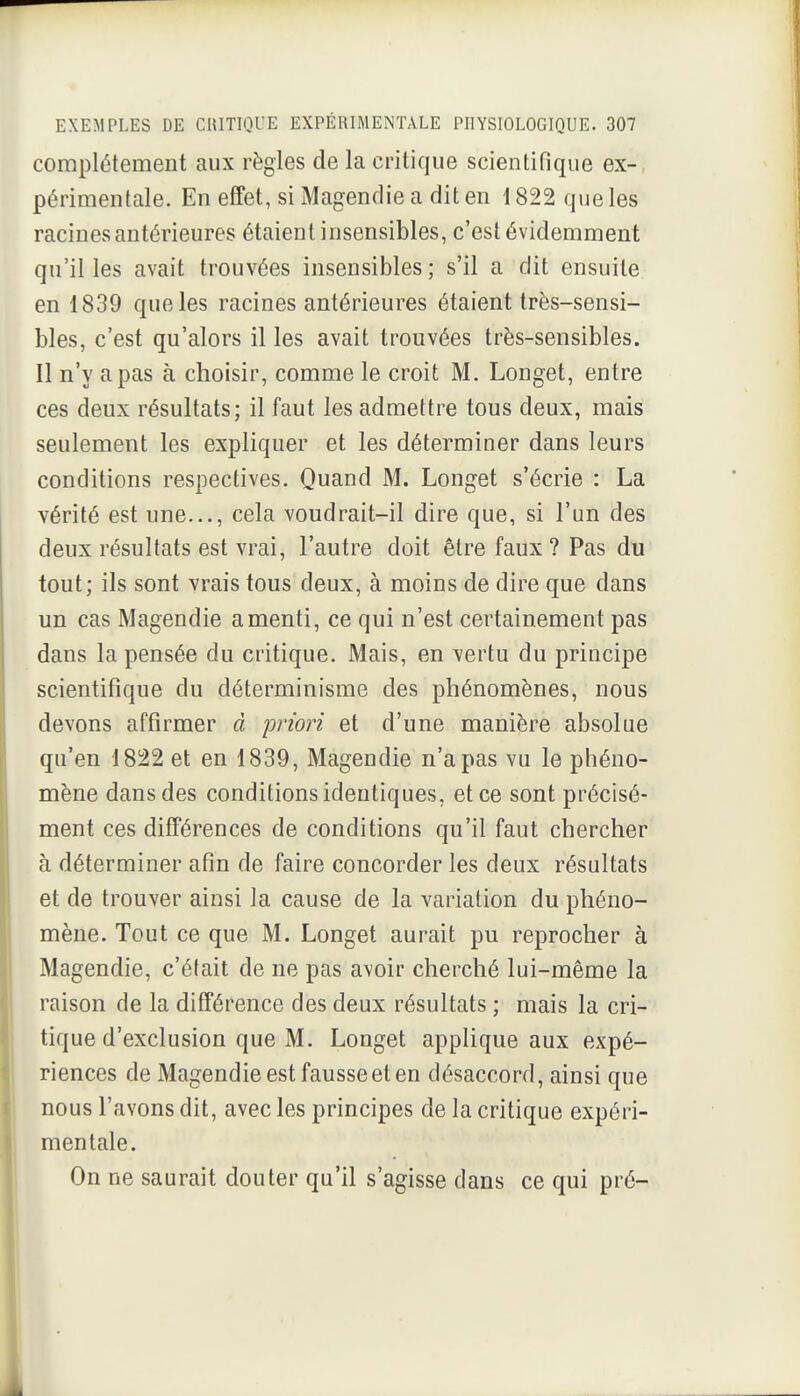 complètement aux règles de la critique scientifique ex-, périmentale. En effet, si Magendie a dit en 1822 que les racines antérieures étaient insensibles, c'est évidemment qu'il les avait trouvées insensibles; s'il a dit ensuite en 1839 que les racines antérieures étaient très-sensi- bles, c'est qu'alors il les avait trouvées très-sensibles. Il n'y a pas à choisir, comme le croit M. Longet, entre ces deux résultats; il faut les admettre tous deux, mais seulement les expliquer et les déterminer dans leurs conditions respectives. Quand M. Longet s'écrie : La vérité est une..., cela voudrait-il dire que, si l'un des deux résultats est vrai, l'autre doit être faux? Pas du tout; ils sont vrais tous deux, à moins de dire que dans un cas Magendie a menti, ce qui n'est certainement pas dans la pensée du critique. Mais, en vertu du principe scientifique du déterminisme des phénomènes, nous I devons affirmer à priori et d'une manière absolue qu'en 1822 et en 1839, Magendie n'a pas vu le phéno- mène dans des conditions identiques, et ce sont précisé- ment ces différences de conditions qu'il faut chercher à déterminer afin de faire concorder les deux résultats et de trouver ainsi la cause de la variation du phéno- mène. Tout ce que M. Longet aurait pu reprocher à Magendie, c'était de ne pas avoir cherché lui-même la raison de la différence des deux résultats ; mais la cri- tique d'exclusion que M. Longet applique aux expé- 1 riences de Magendie est fausse et en désaccord, ainsi que i nous l'avons dit, avec les principes de la critique expéri- ï mentale. On ne saurait douter qu'il s'agisse dans ce qui pré-