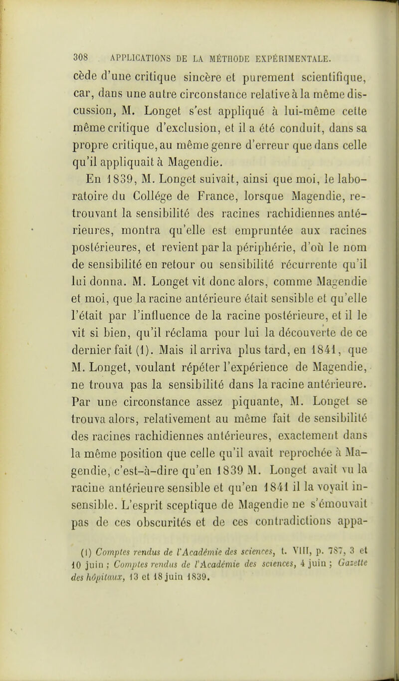 cède d'une critique sincère et purement scientifique, car, dans une autre circonstance relative à la même dis- cussion, M. Longet s'est appliqué à lui-même cette même critique d'exclusion, et il a été conduit, dans sa propre critique, au même genre d'erreur que dans celle qu'il appliquait à Magendie. En 1839, M. Longet suivait, ainsi que moi, le labo- ratoire du Collège de France, lorsque Magendie, re- trouvant la sensibilité des racines rachidiennes anté- rieures, montra qu'elle est empruntée aux racines postérieures, et revient par la périphérie, d'oii le nom de sensibilité en retour ou sensibilité récurrente qu'il lui donna. M. Longet vit donc alors, comme Magendie et moi, que la racine antérieure était sensible et qu'elle l'était par l'intluence de la racine postérieure, et il le vit si bien, qu'il réclama pour lui la découverte de ce dernier fait (1). Mais il arriva plus tard, en 1841, que M. Longet, voulant répéter l'expérience de Magendie, ne trouva pas la sensibilité dans la racine antérieure. Par une circonstance assez piquante, M. Longet se trouva alors, relativement au même fait de sensibilité des racines rachidiennes antérieures, exactement dans la même position que celle qu'il avait reprochée à Ma- gendie, c'est-à-dire qu'en 1839 M. Longet avait vu la racine antérieure sensible et qu'en 1841 il la voyait in- sensible. L'esprit sceptique de Magendie ne s'émouvait pas de ces obscurités et de ces contradictions appa- (I) Comptes rendus de l'Académie des scienres, t. VIII, p. 7S7, 3 et 10 juin ; Comptes rendus de l'Académie des sciences, 4 juin ; Gazelle des hôpitaux, 13 et 18 juin 1839.