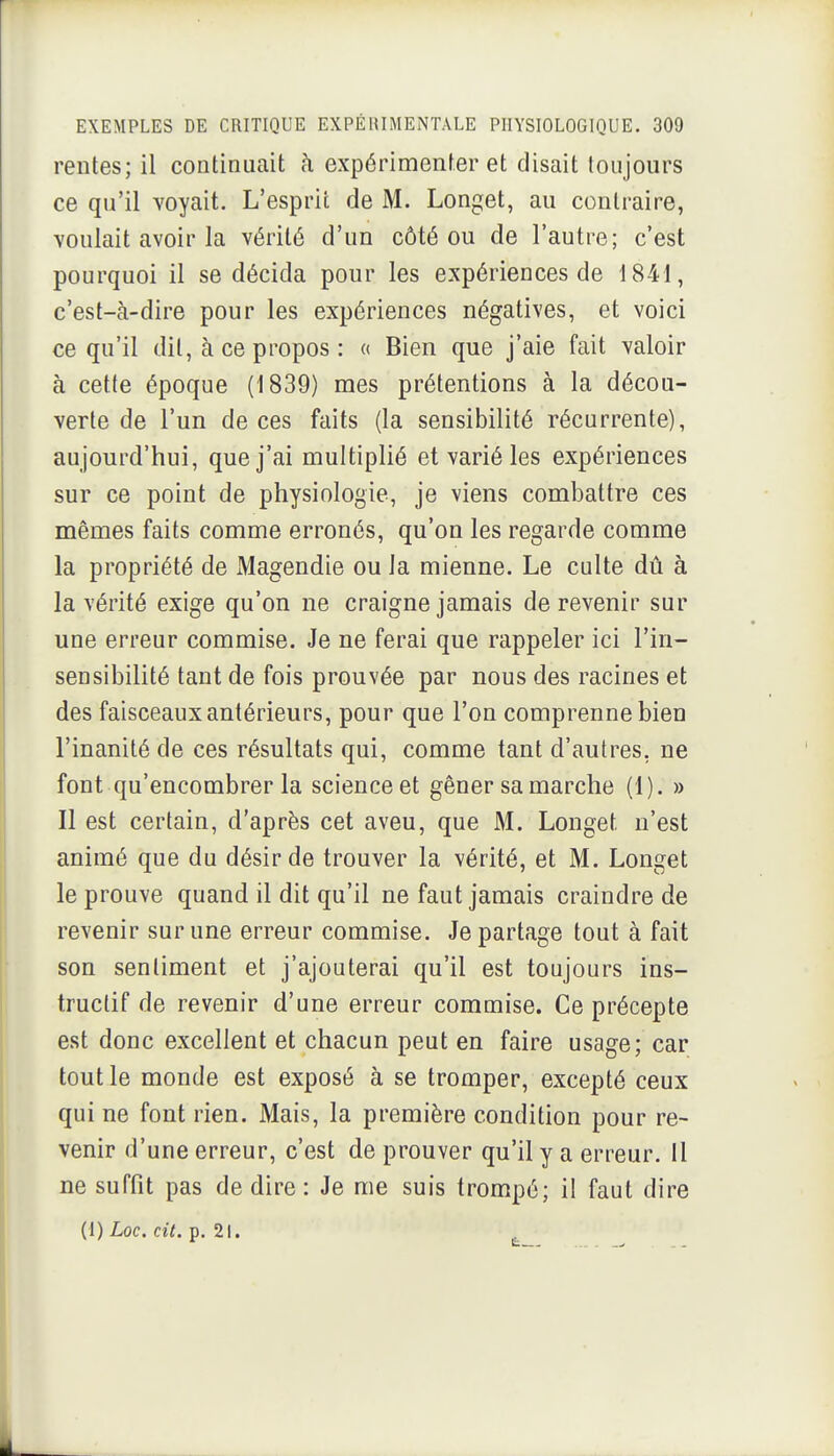 rentes; il continuait à expérimenter et disait toujours ce qu'il voyait. L'esprit de M. Longet, au contraire, voulait avoir la vérité d'un côté ou de l'autre; c'est pourquoi il se décida pour les expériences de 1841, c'est-à-dire pour les expériences négatives, et voici ce qu'il dit, à ce propos : « Bien que j'aie fait valoir à cette époque (1839) mes prétentions à la décou- verte de l'un de ces faits (la sensibilité récurrente), aujourd'hui, que j'ai multiplié et varié les expériences sur ce point de physiologie, je viens combattre ces mêmes faits comme erronés, qu'on les regarde comme la propriété de Magendie ou la mienne. Le culte dû à la vérité exige qu'on ne craigne jamais de revenir sur une erreur commise. Je ne ferai que rappeler ici l'in- sensibilité tant de fois prouvée par nous des racines et des faisceaux antérieurs, pour que l'on comprenne bien l'inanité de ces résultats qui, comme tant d'autres, ne font qu'encombrer la science et gêner sa marche (1). » Il est certain, d'après cet aveu, que M. Longet n'est animé que du désir de trouver la vérité, et M. Longet le prouve quand il dit qu'il ne faut jamais craindre de revenir sur une erreur commise. Je partage tout à fait son sentiment et j'ajouterai qu'il est toujours ins- tructif de revenir d'une erreur commise. Ce précepte est donc excellent et chacun peut en faire usage; car tout le monde est exposé à se tromper, excepté ceux qui ne font rien. Mais, la première condition pour re- venir d'une erreur, c'est de prouver qu'il y a erreur. Il ne suffit pas de dire : Je me suis trompé; il faut dire (1) Loc. cit. p. 21.