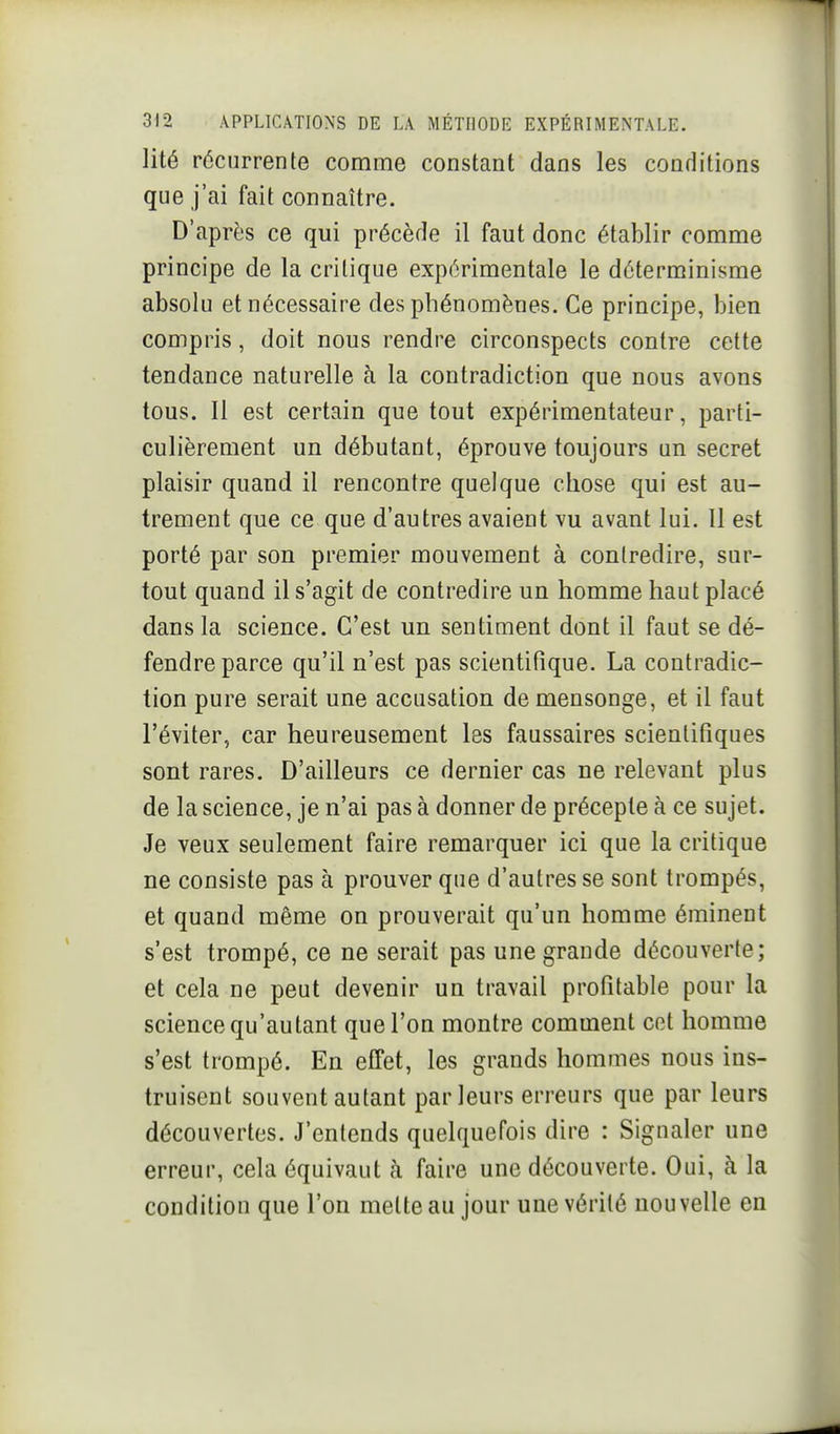 lité récurrente comme constant dans les conditions que j'ai fait connaître. D'après ce qui précède il faut donc établir comme principe de la critique expérimentale le déterminisme absolu et nécessaire des phénomènes. Ce principe, bien compris, doit nous rendre circonspects contre cette tendance naturelle à la contradiction que nous avons tous. 11 est certain que tout expérimentateur, parti- culièrement un débutant, éprouve toujours un secret plaisir quand il rencontre quelque chose qui est au- trement que ce que d'autres avaient vu avant lui. 11 est porté par son premier mouvement à contredire, sur- tout quand il s'agit de contredire un homme haut placé dans la science. C'est un sentiment dont il faut se dé- fendre parce qu'il n'est pas scientifique. La contradic- tion pure serait une accusation de mensonge, et il faut l'éviter, car heureusement les faussaires scientifiques sont rares. D'ailleurs ce dernier cas ne relevant plus de la science, je n'ai pas à donner de précepte à ce sujet. Je veux seulement faire remarquer ici que la critique ne consiste pas à prouver que d'autres se sont trompés, et quand même on prouverait qu'un homme éminent s'est trompé, ce ne serait pas une grande découverte; et cela ne peut devenir un travail profitable pour la science qu'autant que l'on montre comment cet homme s'est trompé. En effet, les grands hommes nous ins- truisent souvent autant parleurs erreurs que par leurs découvertes. J'entends quelquefois dire : Signaler une erreur, cela équivaut h faire une découverte. Oui, à la condition que l'on mette au jour une vérité nouvelle en