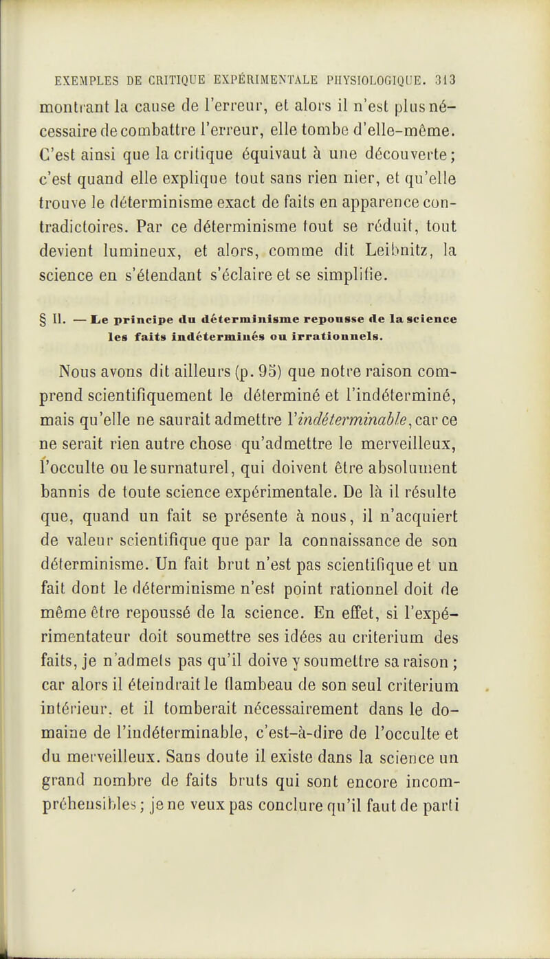 monti ant la cause de l'erreur, et alors il n'est plus né- cessaire de combattre l'erreur, elle tombe d'elle-même. C'est ainsi que la critique équivaut à une découverte; c'est quand elle explique tout sans rien nier, et qu'elle trouve le déterminisme exact de faits en apparence con- tradictoires. Par ce déterminisme tout se réduit, tout devient lumineux, et alors, comme dit Leibnitz, la science en s'étendant s'éclaire et se simplifie. § II. — lie principe du déterminisme repousse de la science les faits indéterminés ou irrationnels. Nous avons dit ailleurs (p. 95) que notre raison com- prend scientifiquement le déterminé et l'indéterminé, mais qu'elle ne saurait admettre Vindéterminable.aWi ne serait rien autre chose qu'admettre le merveilleux, l'occulte ou le surnaturel, qui doivent être absolument bannis de toute science expérimentale. De là il résulte que, quand un fait se présente à nous, il n'acquiert de valeur scientifique que par la connaissance de son déterminisme. Un fait brut n'est pas scientifique et un fait dont le déterminisme n'est point rationnel doit de même être repoussé de la science. En effet, si l'expé- rimentateur doit soumettre ses idées au critérium des faits, je n'admels pas qu'il doive y soumettre sa raison ; car alors il éteindrait le flambeau de son seul critérium intérieur, et il tomberait nécessairement dans le do- maine de l'indéterminable, c'est-à-dire de l'occulte et du merveilleux. Sans doute il existe dans la science un grand nombre de faits bruts qui sont encore incom- préhensibles ; je ne veux pas conclure qu'il faut de parti