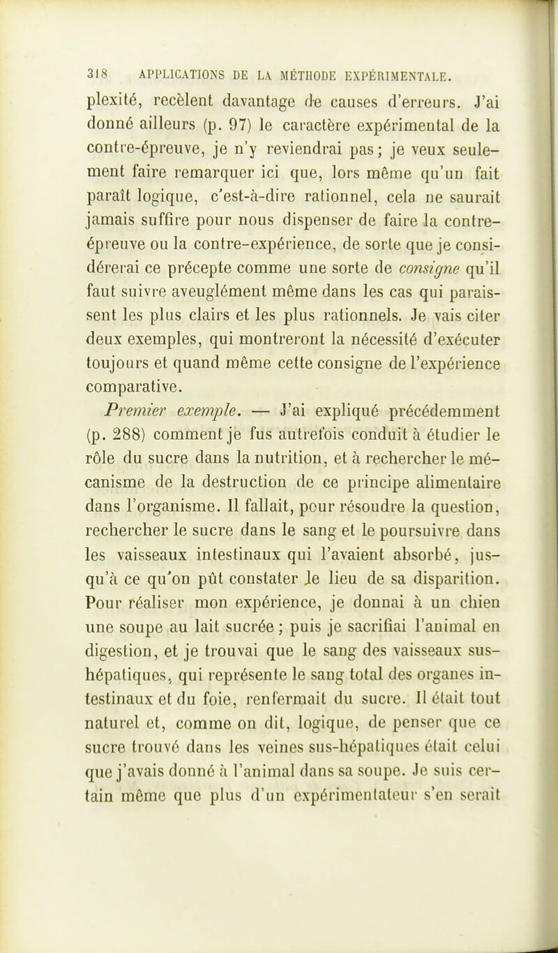 plexité, recèlent davantage de causes d'erreurs. J'ai donné ailleurs (p. 97) le caractère expérimental de la contre-épreuve, je n'y reviendrai pas ; je veux seule- ment faire remarquer ici que, lors même qu'un fait parait logique, c'est-à-dire rationnel, cela ne saurait jamais suffire pour nous dispenser de faire la contre- épreuve ou la contre-expérience, de sorte que je consi- dérerai ce précepte comme une sorte de consigne qu'il faut suivre aveuglément même dans les cas qui parais- sent les plus clairs et les plus rationnels. Je vais citer deux exemples, qui montreront la nécessité d'exécuter toujours et quand même cette consigne de l'expérience comparative. Premier exemple. — J'ai expliqué précédemment (p. 288) comment je fus autrefois conduit à étudier le rôle du sucre dans la nutrition, et à rechercher le mé- canisme de la destruction de ce principe alimentaire dans l'organisme. Il fallait, pour résoudre la question, rechercher le sucre dans le sang et le poursuivre dans les vaisseaux intestinaux qui l'avaient absorbé, jus- qu'à ce qu'on pût constater Je lieu de sa disparition. Pour réaliser mon expérience, je donnai à un chien une soupe au lait sucrée ; puis je sacrifiai l'animal en digestion, et je trouvai que le sang des vaisseaux sus- hépatiques, qui représente le sang total des organes in- testinaux et du foie, renfermait du sucre. II était tout naturel et, comme on dit, logique, de penser que ce sucre trouvé dans les veines sus-hépatiques était celui que j'avais donné à l'animal dans sa soupe. Je suis cer- tain même que plus d'un expérimentateur s'en serait