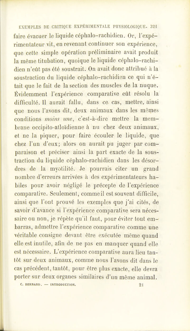 faire évacuer le liquide céphalo-rachidien. Or, l'expé- rimentateur vit, en revenant continuer son expérience, que cette simple opération préliminaire avait produit la même titubation, quoique le liquide céphalo-rachi- dien n'eût pas été soustrait. On avait donc attribué à la soustraction du liquide céphalo-rachidien ce qui n'é- tait que le fait de la section des muscles de la nuque. Évidemment l'expérience comparative eût résolu la difficulté. Il aurait fallu, dans ce cas, mettre, ainsi que nous l'avons dit, deux animaux dans les mêmes conditions moins une, c'est-à-dire mettre la mem- brane occipito-atloïdienne à nu chez deux animaux, et ne la piquer, pour faire écouler le liquide, que chez l'un d'eux; alors on aurait pu juger par com- paraison et préciser ainsi la part exacte de la sous- traction du liquide céphalo-rachidien dans les désor- dres de la myotililé. Je pourrais citer un grand nombre d'erreurs arrivées à des expérimentateurs ha- biles pour avoir négligé le précepte de l'expérience comparative. Seulement, commeil est souvent difficile, ainsi que l'ont prouvé les exemples que j'ai cités, de savoir d'avance si l'expérience comparative sera néces- saire ou non, je répète qu'il faut, pour éviter tout em- barras, admettre l'expérience comparative comme une véritable consigne devant être exécutée même quand elle est inutile, afin de ne pas en manquer quand elle est nécessaire. L'expérience comparative aura lieu tan- tôt sur deux animaux, comme nous l'avons dit dans le cas précédent, tantôt, pour être plus exacte, elle devra porter sur deux organes similaires d'un même animal. C. BERNAnD. — INTRODUCTION. 21