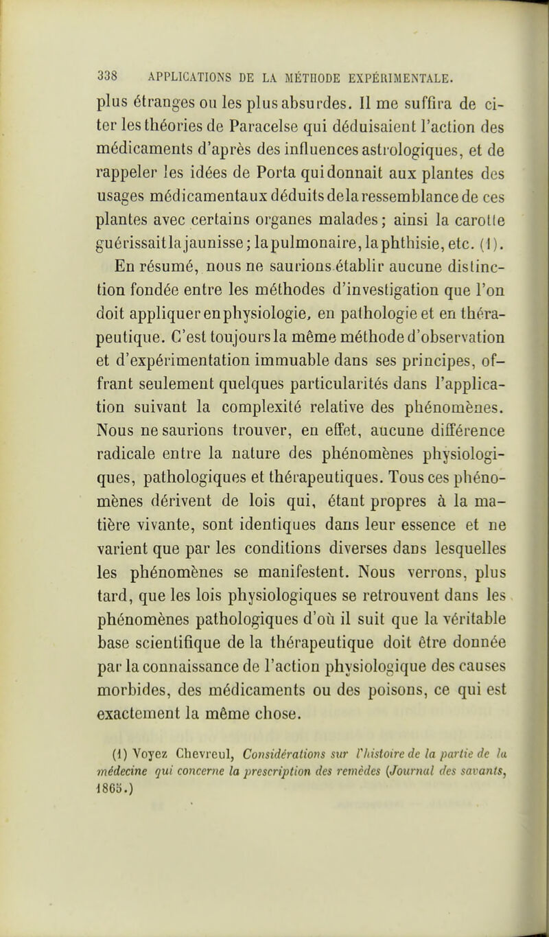 plus étranges ou les plus absurdes. Il me suffira de ci- ter les théories de Paracelse qui déduisaient l'action des médicaments d'après des influences astrologiques, et de rappeler les idées de Porta qui donnait aux plantes des usages médicamentaux déduits delà ressemblance de ces plantes avec certains organes malades; ainsi la carotle guérissaitlajaunisse; lapulmonaire,laphthisie, etc. (1). En résumé, nous ne saurions établir aucune distinc- tion fondée entre les méthodes d'investigation que l'on doit appliquer en physiologie, en pathologie et en théra- peutique. C'est toujours la même méthode d'observation et d'expérimentation immuable dans ses principes, of- frant seulement quelques particularités dans l'applica- tion suivant la complexité relative des phénomènes. Nous ne saurions trouver, en effet, aucune différence radicale entre la nature des phénomènes physiologi- ques, pathologiques et thérapeutiques. Tous ces phéno- mènes dérivent de lois qui, étant propres à la ma- tière vivante, sont identiques dans leur essence et ne varient que par les conditions diverses dans lesquelles les phénomènes se manifestent. Nous verrons, plus tard, que les lois physiologiques se retrouvent dans les phénomènes pathologiques d'oii il suit que la véritable base scientifique de la thérapeutique doit être donnée par la connaissance de l'action physiologique des causes morbides, des médicaments ou des poisons, ce qui est exactement la même chose. (1) Voyez Chevreul, Considérations sur Vhistoiredc la partie de la médecine qui concerne la prescription des remèdes {Journal des savants, J865.)