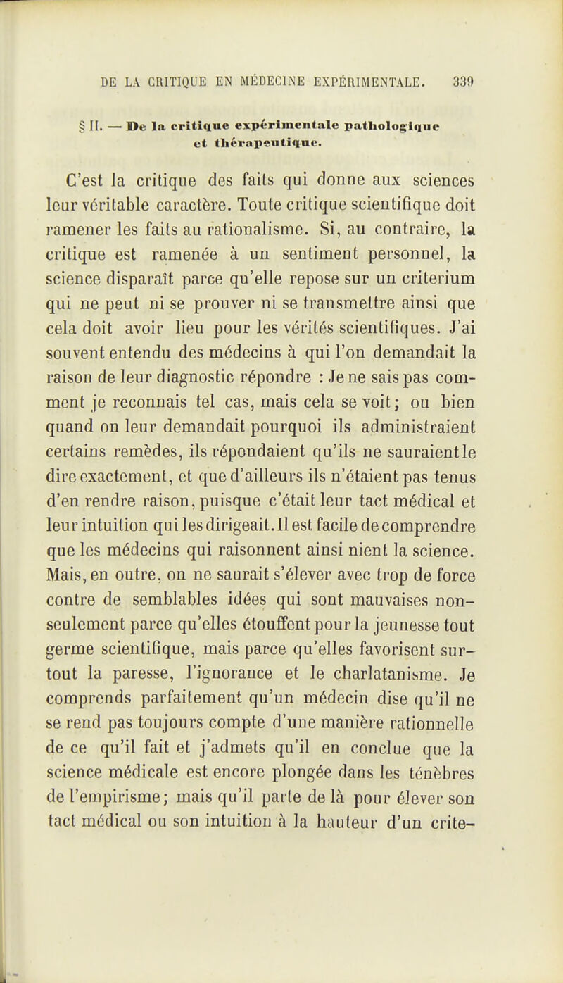 § II. — De la critique expérimentale patliolog^ique et tliérapeutique. C'est la critique des faits qui donne aux sciences leur véritable caractère. Toute critique scientifique doit ramener les faits au rationalisme. Si, au contraire, la critique est ramenée à un sentiment personnel, la science disparaît parce qu'elle repose sur un critérium qui ne peut ni se prouver ni se transmettre ainsi que cela doit avoir lieu pour les vérités scientifiques. J'ai souvent entendu des médecins à qui l'on demandait la raison de leur diagnostic répondre : Je ne sais pas com- ment je reconnais tel cas, mais cela se voit; ou bien quand on leur demandait pourquoi ils administraient certains remèdes, ils répondaient qu'ils ne sauraient le dire exactement, et que d'ailleurs ils n'étaient pas tenus d'en rendre raison, puisque c'était leur tact médical et leur intuition qui les dirigeait. Il est facile de comprendre que les médecins qui raisonnent ainsi nient la science. Mais, en outre, on ne saurait s'élever avec trop de force contre de semblables idées qui sont mauvaises non- seulement parce qu'elles étouffent pour la jeunesse tout germe scientifique, mais parce qu'elles favorisent sur- tout la paresse, l'ignorance et le charlatanisme. Je comprends parfaitement qu'un médecin dise qu'il ne se rend pas toujours compte d'une manière rationnelle de ce qu'il fait et j'admets qu'il en conclue que la science médicale est encore plongée dans les ténèbres de l'empirisme; mais qu'il parte de là pour élever son tact médical ou son intuition à la hauteur d'un crite-