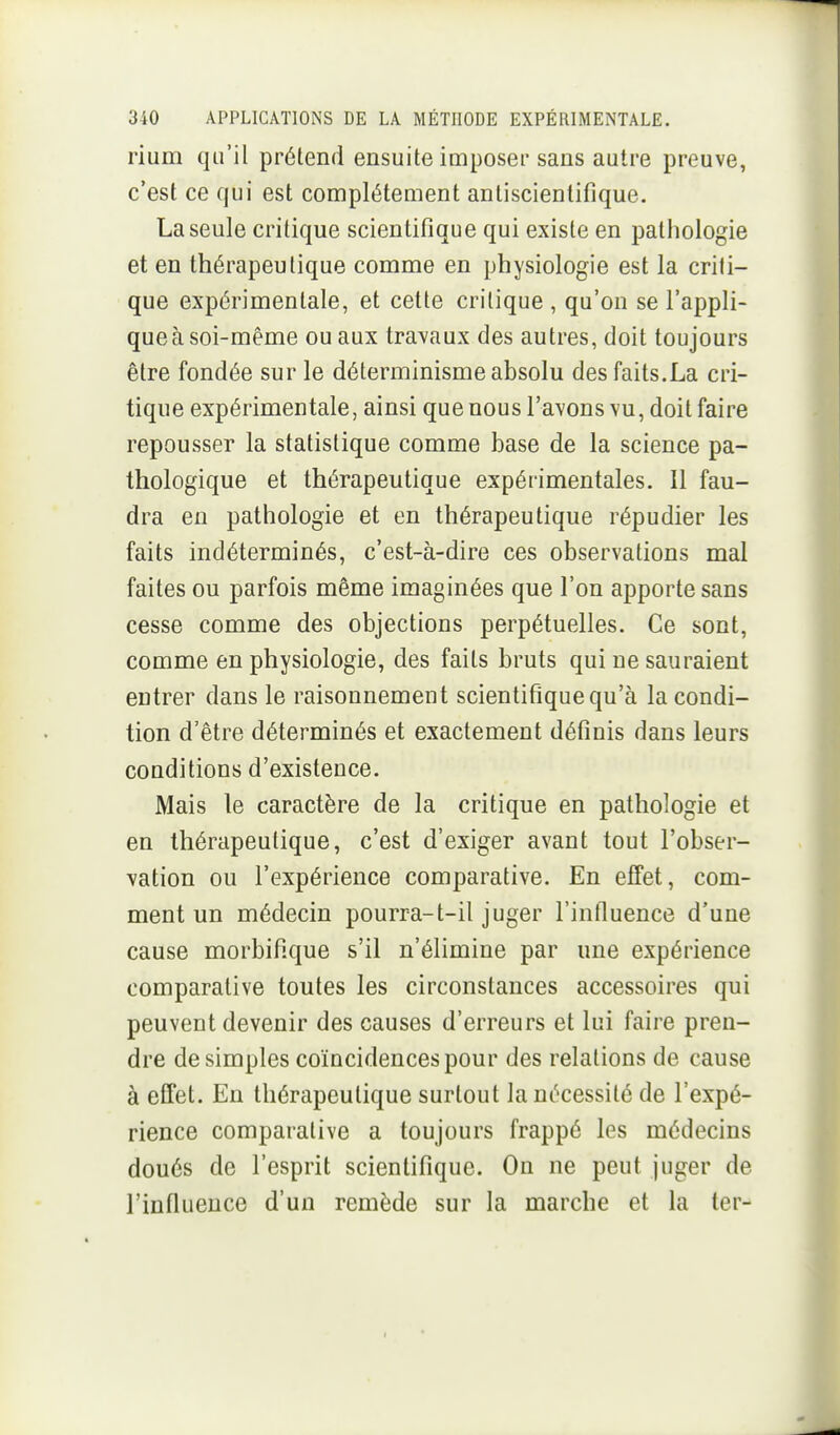 rium qu'il prétend ensuite imposer sans autre preuve, c'est ce qui est complètement antiscienlifique. La seule critique scientifique qui existe en pathologie et en thérapeutique comme en physiologie est la criti- que expérimentale, et cette critique , qu'on se l'appli- que à soi-même ou aux travaux des autres, doit toujours être fondée sur le déterminisme absolu des faits.La cri- tique expérimentale, ainsi que nous l'avons vu, doit faire repousser la statistique comme base de la science pa- thologique et thérapeutique expérimentales. Il fau- dra en pathologie et en thérapeutique répudier les faits indéterminés, c'est-à-dire ces observations mal faites ou parfois même imaginées que l'on apporte sans cesse comme des objections perpétuelles. Ce sont, comme en physiologie, des faits bruts qui ne sauraient entrer dans le raisonnement scientifique qu'à la condi- tion d'être déterminés et exactement définis dans leurs conditions d'existence. Mais le caractère de la critique en pathologie et en thérapeutique, c'est d'exiger avant tout l'obser- vation ou l'expérience comparative. En effet, com- ment un médecin pourra-t-il juger l'influence d'une cause morbifique s'il n'élimine par une expérience comparative toutes les circonstances accessoires qui peuvent devenir des causes d'erreurs et lui faire pren- dre desimpies coïncidences pour des relations de cause à effet. En thérapeutique surtout la nécessité de l'expé- rience comparative a toujours frappé les médecins doués de l'esprit scientifique. On ne peut juger de l'influence d'un remède sur la marche et la ter-