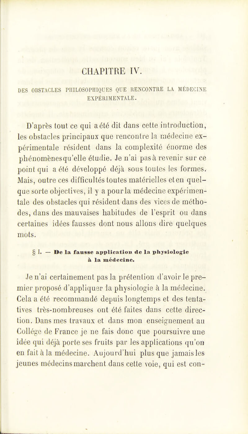 CHAPITRE IV. DES OBSTACLES PHILOSOPHIQUES QUE RENCONTRE LA MÉDECINE EXPÉRIMENTALE. D'après tout ce qui a été dit dans cette introduction, les obstacles principaux que rencontre la médecine ex- périmentale résident dans la complexité énorme des phénomènes qu'elle étudie. Je n'ai pas à revenir sur ce point qui a été développé déjà sous toutes les formes. Mais, outre ces difficultés toutes matérielles et en quel- que sorte objectives, il y a pour la médecine expérimen- tale des obstacles qui résident dans des vices de métho- des, dans des mauvaises habitudes de l'esprit ou dans certaines idées fausses dont nous allons dire quelques mots. § I. — De la fausse applicatiou de la physiologie à la médecine. Je n'ai certainement pas la prétention d'avoir le pre- mier proposé d'appliquer la physiologie à la médecine. Cela a été recommandé depuis longtemps et des tenta- tives très-nombreuses ont été faites dans cette direc- tion. Dans mes travaux et dans mon enseignement au Collège de France je ne fais donc que poursuivre une idée qui déjà porte ses fruits par les applications qu'on en fait à la médecine. Aujourd'hui plus que jamais les jeunes médecins marchent dans cette voie, qui est con-