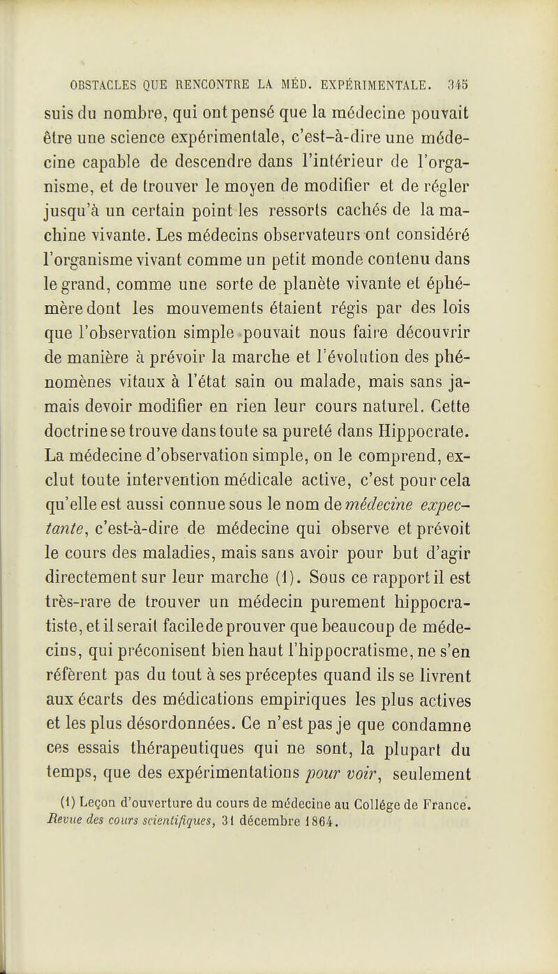 suis du nombre, qui ont pensé que la médecine pouvait être une science expérimentale, c'est-à-dire une méde- cine capable de descendre dans l'intérieur de l'orga- nisme, et de trouver le moyen de modifier et de régler jusqu'à un certain point les ressorts cachés de la ma- chine vivante. Les médecins observateurs ont considéré l'organisme vivant comme un petit monde contenu dans le grand, comme une sorte de planète vivante et éphé- mère dont les mouvements étaient régis par des lois que l'observation simple pouvait nous faire découvrir de manière à prévoir la marche et l'évolution des phé- nomènes vitaux à l'état sain ou malade, mais sans ja- mais devoir modifier en rien leur cours naturel. Cette doctrine se trouve dans toute sa pureté dans Hippocrale. La médecine d'observation simple, on le comprend, ex- clut toute intervention médicale active, c'est pour cela qu'elle est aussi connue sous le nom de médecine expec- tante, c'est-à-dire de médecine qui observe et prévoit le cours des maladies, mais sans avoir pour but d'agir directement sur leur marche (1). Sous ce rapport il est très-rare de trouver un médecin purement hippocra- tiste, et il serait facilede prouver que beaucoup de méde- cins, qui préconisent bien haut l'hippocratisme, ne s'en réfèrent pas du tout à ses préceptes quand ils se livrent aux écarts des médications empiriques les plus actives et les plus désordonnées. Ce n'est pas je que condamne ces essais thérapeutiques qui ne sont, la plupart du temps, que des expérimentations pour voir, seulement (1) Leçon d'ouverture du cours de mddecine au Collège de France. Revue des cours scientifiques, 31 décembre 1864.