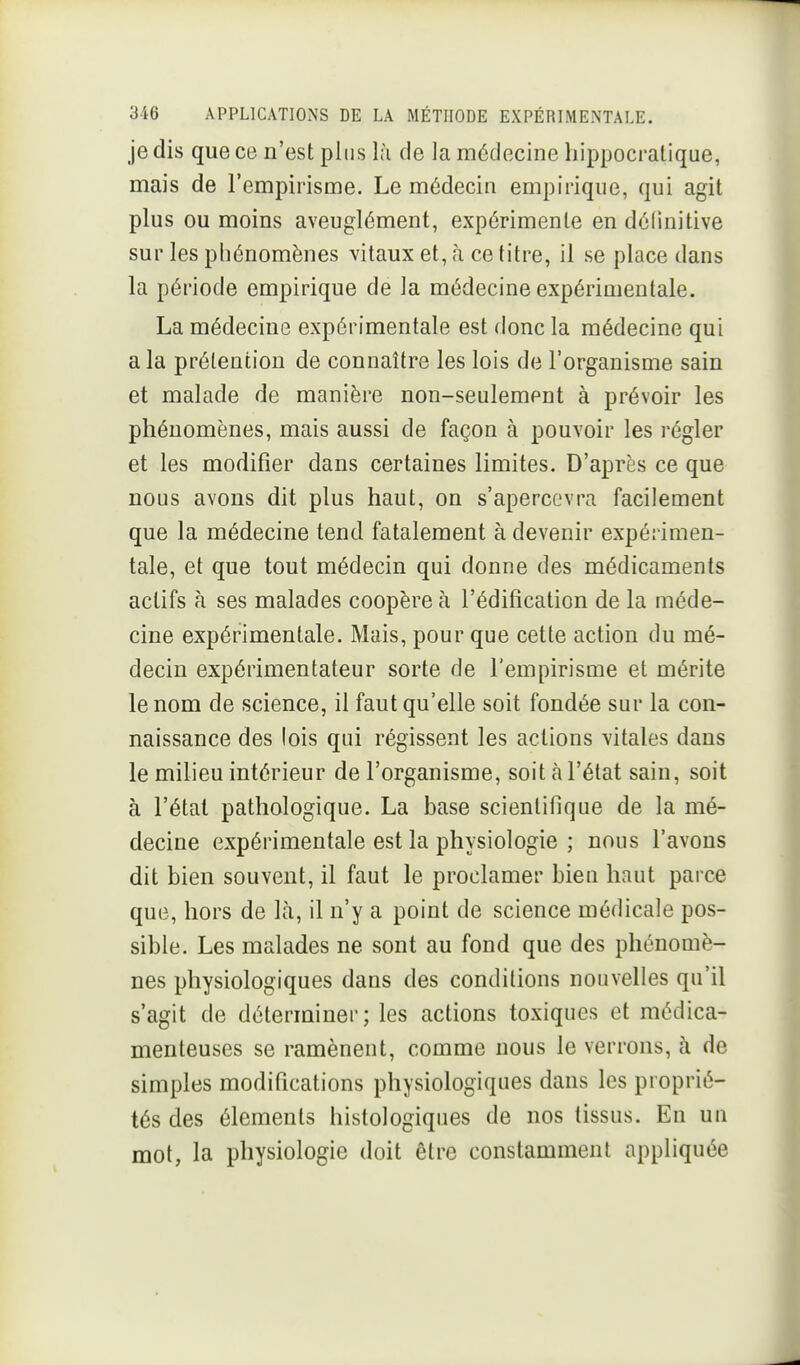 je dis que ce n'est plus l;i de la médecine hippocralique, mais de l'empirisme. Le médecin empirique, qui agit plus ou moins aveuglément, expérimente en définitive sur les phénomènes vitaux et, à ce titre, il se place dans la période empirique de la médecine expérimentale. La médecine expérimentale est donc la médecine qui a la prétention de connaître les lois de l'organisme sain et malade de manière non-seulement à prévoir les phénomènes, mais aussi de façon à pouvoir les régler et les modifier dans certaines limites. D'après ce que nous avons dit plus haut, on s'apercevra facilement que la médecine tend fatalement à devenir expérimen- tale, et que tout médecin qui donne des médicaments actifs à ses malades coopère à l'édification de la méde- cine expérimentale. Mais, pour que cette action du mé- decin expérimentateur sorte de l'empirisme et mérite le nom de science, il faut qu'elle soit fondée sur la con- naissance des lois qui régissent les actions vitales dans le milieu intérieur de l'organisme, soit à l'état sain, soit à l'étal pathologique. La base scientifique de la mé- decine expérimentale est la physiologie ; nous l'avons dit bien souvent, il faut le proclamer bien haut parce que, hors de là, il n'y a point de science médicale pos- sible. Les malades ne sont au fond que des phénomè- nes physiologiques dans des conditions nouvelles qu'il s'agit de déterminer; les actions toxiques et médica- menteuses se ramènent, comme nous le verrons, à de simples modifications physiologiques dans les proprié- tés des éléments histologiques de nos tissus. En un mot, la physiologie doit être constamment appliquée