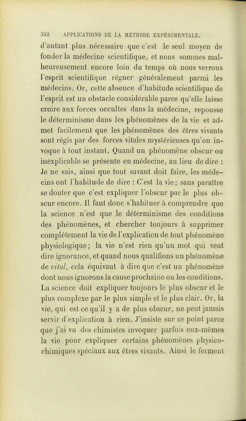 d'autant plus nécessaire que c'est le seul moyen de fonder la médecine scientifique, et nous sommes mal- heureusement encore loin du temps oii nous verrons l'esprit scientifique régner généralement parmi les médecins. Or, celte absence d'habitude scientifique de l'esprit est un obstacle considérable parce qu'elle laisse croire aux forces occultes dans la médecine, repousse le déterminisme dans les phénomènes de la vie et ad- met facilement que les phénomènes des êtres vivants sont régis par des forces vitales mystérieuses qu'on in- voque à tout instant. Quand un phénomène obscur ou inexplicable se présente en médecine, au lieu dédire : Je ne sais, ainsi que tout savant doit faire, les méde- cins ont l'habitude de dire : C'est la vie; sans paraître se douter que c'est expliquer l'obscur par le plus ob- scur encore. Il faut donc s'habituer à comprendre que la science n'est que le déterminisme des conditions des phénomènes, et chercher toujours à supprimer complètement la vie de l'explication de tout phénomène physiologique; la vie n'est rien qu'un mot qui veut dire ignorance, et quand nous qualifions un phénomène de vital^ cela équivaut à dire que c'est un phénomène dont nous ignorons la cause prochaine ou les conditions. La science doit expliquer toujours le plus obscur et le plus complexe par le plus simple et le plus clair. Or, la vie, qui est ce qu'il y a de plus obscur, ne peut jamais servir d'explication à rien. J'insiste sur ce point parce que j'ai vu des chimistes invoquer parfois eux-mêmes la vie pour expliquer certains phénomènes physico- chimiques spéciaux aux êtres vivants. Ainsi le ferment