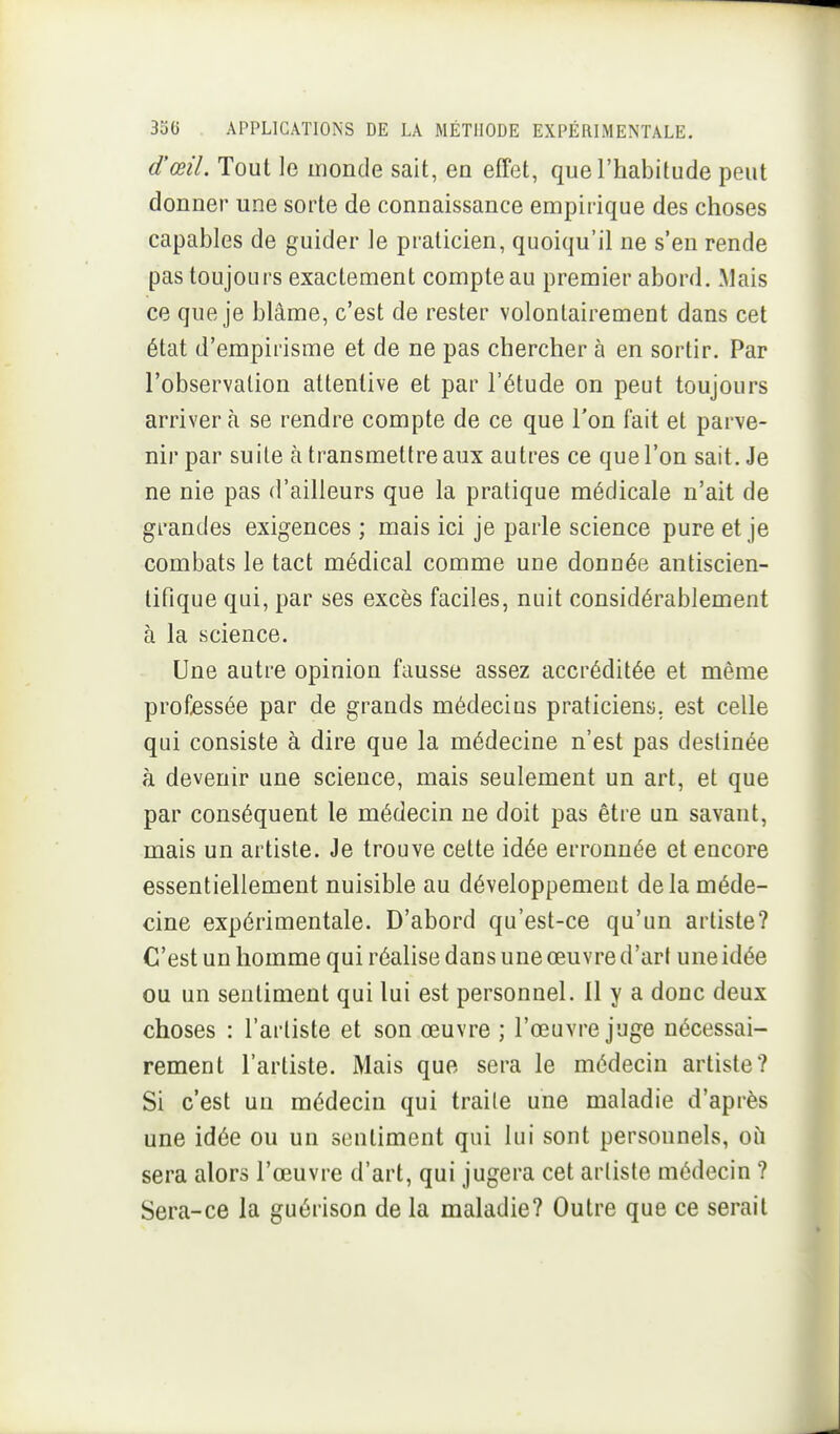 d'œiL Tout le inonde sait, en effet, que l'habitude peut donner une sorte de connaissance empirique des choses capables de guider le praticien, quoiqu'il ne s'en rende pas toujours exactement compte au premier abord. .Mais ce que je blâme, c'est de rester volontairement dans cet état d'empirisme et de ne pas chercher à en sortir. Par l'observation attentive et par l'étude on peut toujours arriver à se rendre compte de ce que l'on fait et parve- nir par suite à transmettre aux autres ce que l'on sait. Je ne nie pas d'ailleurs que la pratique médicale n'ait de grandes exigences ; mais ici je parle science pure et je combats le tact médical comme une donnée antiscien- tifique qui, par ses excès faciles, nuit considérablement à la science. Une autre opinion fausse assez accréditée et même professée par de grands médecins praticiens, est celle qui consiste à dire que la médecine n'est pas destinée à devenir une science, mais seulement un art, et que par conséquent le médecin ne doit pas être un savant, mais un artiste. Je trouve cette idée erronuée et encore essentiellement nuisible au développement delà méde- cine expérimentale. D'abord qu'est-ce qu'un artiste? C'est un homme qui réalise dans une œuvre d'art une idée ou un sentiment qui lui est personnel. 11 y a donc deux choses : l'artiste et son œuvre ; l'œuvre juge nécessai- rement l'artiste. Mais que sera le médecin artiste? Si c'est un médecin qui traile une maladie d'après une idée ou un sentiment qui lui sont personnels, où sera alors l'œuvre d'art, qui jugera cet arlisle médecin ? Sera-ce la guérison de la maladie? Outre que ce serait