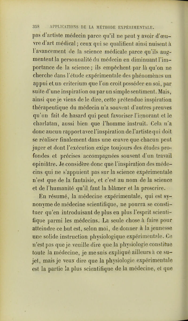 pas d'artiste médecin parce qu'il ne peut y avoir d'œu- vre d'art médical ; ceux qui se qualifient ainsi nuisent à l'avancement de la science médicale parce qu'ils aug- mentent la personnalité du médecin en diminuant l'im- portance de la science ; ils empêchent par là qu'on ne cherche dans l'étude expérimentale des phénomènes un appui etun critérium que l'on croit posséder en soi, par suite d'une inspiration ou par un simple sentiment. Mais, ainsi que je viens de le dire, cette prétendue inspiration thérapeutique du médecin n'a souvent d'autres preuves qu'un fait de hasard qui peut favoriser Tii^norant et le charlatan, aussi bien que l'homme instruit. Cela n'a donc aucun rapport avec l'inspiration de l'artiste qui doit se réaliser finalement dans une œuvre que chacun peut juger et dont l'exécution exige toujours des études pro- fondes et précises accompagnées souvent d'un travail opiniâtre. Je considère donc que l'inspiration des méde- cins qui ne s'appuient pas sur la science expérimentale n'est que de la fantaisie, et c'est au nom de la science et de l'humanité qu'il faut la blâmer et la proscrire. En résumé, la médecine expérimentale, qui est sy- nonyme de médecine scientifique, ne pourra se consti- tuer qu'en introduisant déplus en plus l'esprit scienti- fique parmi les médecins. La seule chose à faire pour atteindre ce but est, selon moi, de donner à la jeunesse une solide instruction physiologique expérimentale. Ce n'est pas que je veuille dire que la physiologie constitue toute la médecine, je me suis expliqué ailleurs à ce su- jet, mais je veux dire que la physiologie expérimentale est la partie la plus scientifique de la médecine, et que